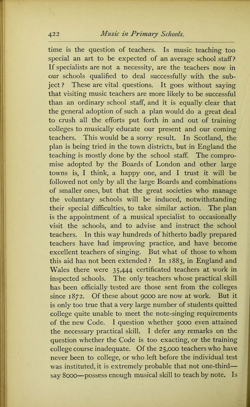 time is the question of teachers. Is music teaching too special an art to be expected of an average school staff? If specialists are not a necessity, are the teachers now in our schools qualified to deal successfully with the sub- ject ? These are vital questions. It goes without saying that visiting music teachers are more likely to be successful than an ordinary school staff, and it is equally clear that the general adoption of such a plan would do a great deal to crush all the efforts put forth in and out of training colleges to musically educate our present and our coming teachers. This would be a sorry result. In Scotland, the plan is being tried in the town districts, but in England the teaching is mostly done by the school staff. The compro- mise adopted by the Boards of London and other large towns is, I think, a happy one, and I trust it will be followed not only by all the large Boards and combinations of smaller ones, but that the great societies who manage the voluntary schools will be induced, notwithstanding their special difficulties, to take similar action. The plan is the appointment of a musical specialist to occasionally visit the schools, and to advise and instruct the school teachers. In this way hundreds of hitherto badly prepared teachers have had improving practice, and have become excellent teachers of singing. But what of those to whom this aid has not been extended? In 1883, in England and Wales there were 35,444 certificated teachers at work in inspected schools. The only teachers whose practical skill has been officially tested are those sent from the colleges since 1872. Of these about 9000 are now at work. But it is only too true that a very large number of students quitted college quite unable to meet the note-singing requirements of the new Code. I question whether 5000 even attained the necessary practical skill. I defer any remarks on the question whether the Code is too exacting, or the training college course inadequate. Of the 25,000 teachers who have never been to college, or who left before the individual test was instituted, it is extremely probable that not one-third— say 8000—possess enough musical skill to teach by note. Is