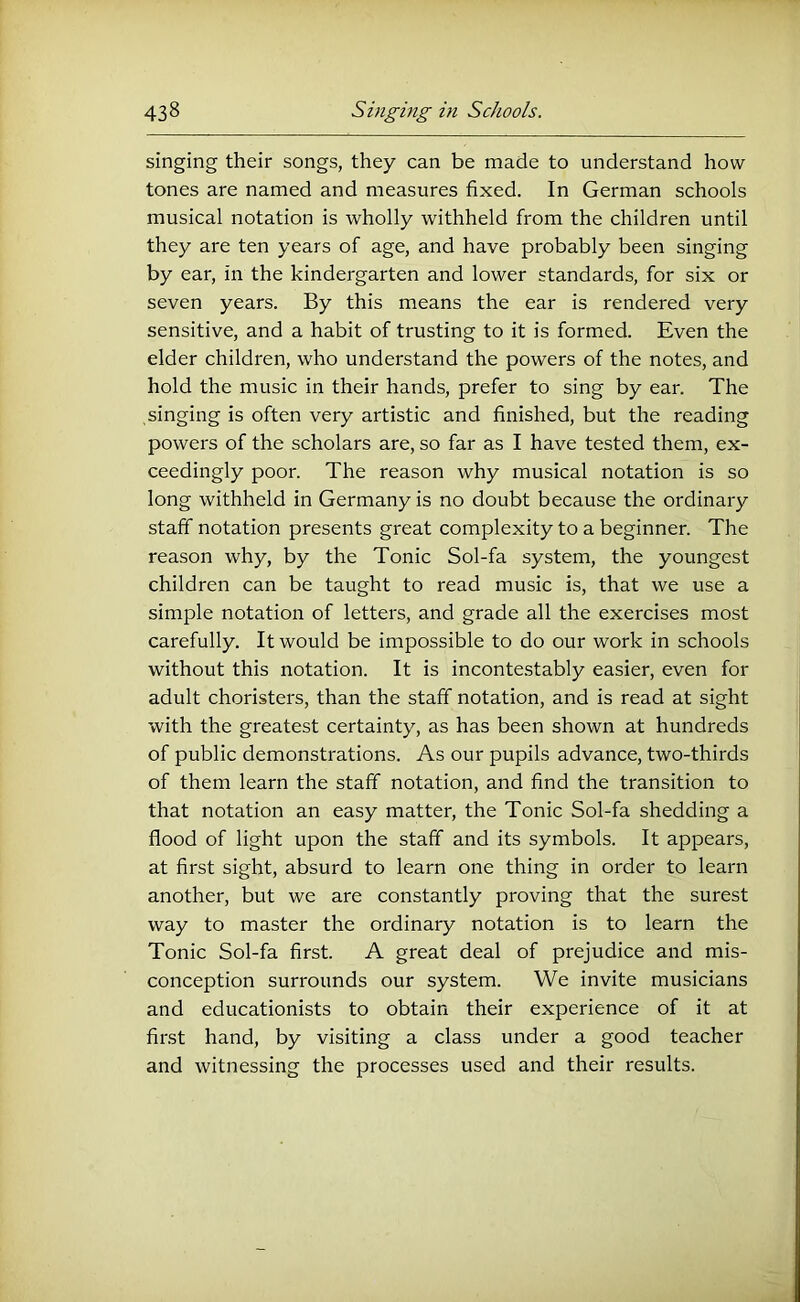 singing their songs, they can be made to understand how tones are named and measures fixed. In German schools musical notation is wholly withheld from the children until they are ten years of age, and have probably been singing by ear, in the kindergarten and lower standards, for six or seven years. By this means the ear is rendered very sensitive, and a habit of trusting to it is formed. Even the elder children, who understand the powers of the notes, and hold the music in their hands, prefer to sing by ear. The singing is often very artistic and finished, but the reading powers of the scholars are, so far as I have tested them, ex- ceedingly poor. The reason why musical notation is so long withheld in Germany is no doubt because the ordinary staff notation presents great complexity to a beginner. The reason why, by the Tonic Sol-fa system, the youngest children can be taught to read music is, that we use a simple notation of letters, and grade all the exercises most carefully. It would be impossible to do our work in schools without this notation. It is incontestably easier, even for adult choristers, than the staff notation, and is read at sight with the greatest certainty, as has been shown at hundreds of public demonstrations. As our pupils advance, two-thirds of them learn the staff notation, and find the transition to that notation an easy matter, the Tonic Sol-fa shedding a flood of light upon the staff and its symbols. It appears, at first sight, absurd to learn one thing in order to learn another, but we are constantly proving that the surest way to master the ordinary notation is to learn the Tonic Sol-fa first. A great deal of prejudice and mis- conception surrounds our system. We invite musicians and educationists to obtain their experience of it at first hand, by visiting a class under a good teacher and witnessing the processes used and their results.