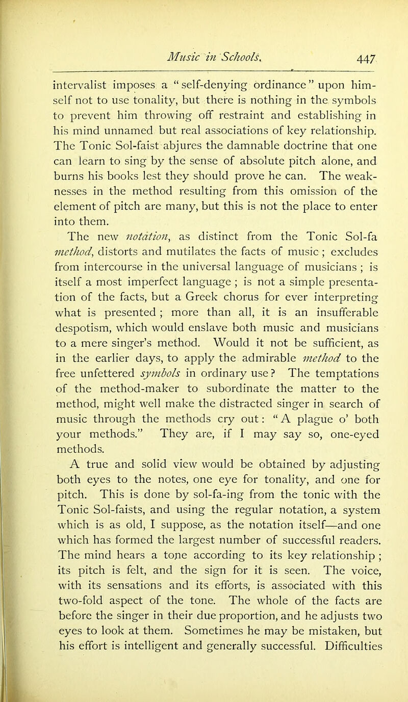 intervalist imposes a “ self-denying ordinance ” upon him- self not to use tonality, but there is nothing in the symbols to prevent him throwing off restraint and establishing in his mind unnamed but real associations of key relationship. The Tonic Sol-faist abjures the damnable doctrine that one can learn to sing by the sense of absolute pitch alone, and burns his books lest they should prove he can. The weak- nesses in the method resulting from this omission of the element of pitch are many, but this is not the place to enter into them. The new notation, as distinct from the Tonic Sol-fa method, distorts and mutilates the facts of music; excludes from intercourse in the universal language of musicians ; is itself a most imperfect language ; is not a simple presenta- tion of the facts, but a Greek chorus for ever interpreting what is presented ; more than all, it is an insufferable despotism, which would enslave both music and musicians to a mere singer’s method. Would it not be sufficient, as in the earlier days, to apply the admirable method to the free unfettered symbols in ordinary use ? The temptations of the method-maker to subordinate the matter to the method, might well make the distracted singer in search of music through the methods cry out: “ A plague o’ both your methods.” They are, if I may say so, one-eyed methods. A true and solid view would be obtained by adjusting both eyes to the notes, one eye for tonality, and one for pitch. This is done by sol-fa-ing from the tonic with the Tonic Sol-faists, and using the regular notation, a system which is as old, I suppose, as the notation itself—and one which has formed the largest number of successful readers. The mind hears a tope according to its key relationship ; its pitch is felt, and the sign for it is seen. The voice, with its sensations and its efforts, is associated with this two-fold aspect of the tone. The whole of the facts are before the singer in their due proportion, and he adjusts two eyes to look at them. Sometimes he may be mistaken, but his effort is intelligent and generally successful. Difficulties