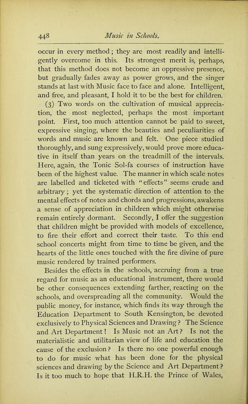 occur in every method; they are most readily and intelli- gently overcome in this. Its strongest merit is, perhaps, that this method does not become an oppressive presence, but gradually fades away as power grows, and the singer stands at last with Music face to face and alone. Intelligent, and free, and pleasant, I hold it to be the best for children. (3) Two words on the cultivation of musical apprecia- tion, the most neglected, perhaps the most important point. First, too much attention cannot be paid to sweet, expressive singing, where the beauties and peculiarities of words and music are known and felt. One piece studied thoroughly, and sung expressively, would prove more educa- tive in itself than years on the treadmill of the intervals. Here, again, the Tonic Sol-fa courses of instruction have been of the highest value. The manner in which scale notes are labelled and ticketed with “effects” seems crude and arbitrary ; yet the systematic direction of attention to the mental effects of notes and chords and progressions, awakens a sense of appreciation in children which might otherwise remain entirely dormant. Secondly, I offer the suggestion that children might be provided with models of excellence, to fire their effort and correct their taste. To this end school concerts might from time to time be given, and the hearts of the little ones touched with the fire divine of pure music rendered by trained performers. Besides the effects in the schools, accruing from a true regard for music as an educational instrument, there would be other consequences extending farther, reacting on the schools, and overspreading all the community. Would the public money, for instance, which finds its way through the Education Department to South Kensington, be devoted exclusively to Physical Sciences and Drawing ? The Science and Art Department! Is Music not an Art ? Is not the materialistic and utilitarian view of life and education the cause of the exclusion ? Is there no one powerful enough to do for music what has been done for the physical sciences and drawing by the Science and Art Department ? Is it too much to hope that H.R.H. the Prince of Wales,