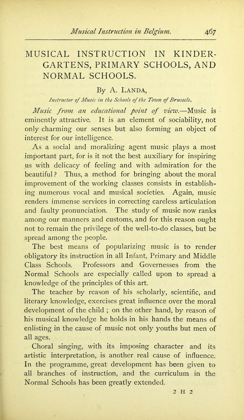 MUSICAL INSTRUCTION IN KINDER- GARTENS, PRIMARY SCHOOLS, AND NORMAL SCHOOLS. By A. Landa, Instructor of Music hi the Schools of the Town of Brussels. Music from an educational point of view.—Music is eminently attractive. It is an element of sociability, not only charming our senses but also forming an object of interest for our intelligence. As a social and moralizing agent music plays a most important part, for is it not the best auxiliary for inspiring us with delicacy of feeling and with admiration for the beautiful ? Thus, a method for bringing about the moral improvement of the working classes consists in establish- ing numerous vocal and musical societies. Again, music renders immense services in correcting careless articulation and faulty pronunciation. The study of music now ranks among our manners and customs, and for this reason ought not to remain the privilege of the well-to-do classes, but be spread among the people. The best means of popularizing music is to render obligatory its instruction in all Infant, Primary and Middle Class Schools. Professors and Governesses from the Normal Schools are especially called upon to spread a knowledge of the principles of this art. The teacher by reason of his scholarly, scientific, and literary knowledge, exercises great influence over the moral development of the child ; on the other hand, by reason of his musical knowledge he holds in his hands the means of enlisting in the cause of music not only youths but men of all ages. Choral singing, with its imposing character and its artistic interpretation, is another real cause of influence. In the programme, great development has been given to all branches of instruction, and the curriculum in the Normal Schools has been greatly extended. 2 H 2