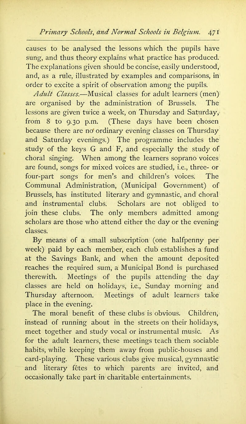 causes to be analysed the lessons which the pupils have sung, and thus theory explains what practice has produced. The explanations given should be concise, easily understood, and, as a rule, illustrated by examples and comparisons, in order to excite a spirit of observation among the pupils. Adult Classes.—Musical classes for adult learners (men) are organised by the administration of Brussels. The lessons are given twice a week, on Thursday and Saturday, from 8 to 9.30 p.m. (These days have been chosen because there are no ordinary evening classes on Thursday and Saturday evenings.) The programme includes the study of the keys G and F, and especially the study of choral singing. When among the learners soprano voices are found, songs for mixed voices are studied, i.e., three- or four-part songs for men’s and children’s voices. The Communal Administration, (Municipal Government) of Brussels, has instituted literary and gymnastic, and choral and instrumental clubs. Scholars are not obliged to join these clubs. The only members admitted among scholars are those who attend either the day or the evening classes. By means of a small subscription (one halfpenny per week) paid by each member, each club establishes a fund at the Savings Bank, and when the amount deposited reaches the required sum, a Municipal Bond is purchased therewith. Meetings of the pupils attending the day classes are held on holidays, i.e., Sunday morning and Thursday afternoon. Meetings of adult learners take place in the evening. The moral benefit of these clubs is obvious. Children, instead of running about in the streets on their holidays, meet together and study vocal or instrumental music. As for the adult learners, these meetings teach them sociable habits, while keeping them away from public-houses and card-playing. These various clubs give musical, gymnastic and literary fetes to which parents are invited, and occasionally take part in charitable entertainments.