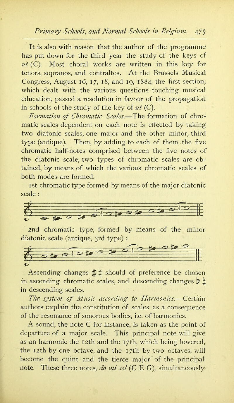 It is also with reason that the author of the programme has put down for the third year the study of the keys of ut (C). Most choral works are written in this key for tenors, sopranos, and contraltos. At the Brussels Musical Congress, August 16, 17, 18, and 19, 1884, the first section, which dealt with the various questions touching musical education, passed a resolution in favour of the propagation in schools of the study of the key of ut (C). Formation of Chromatic Scales.—The formation of chro- matic scales dependent on each note is effected by taking two diatonic scales, one major and the other minor, third type (antique). Then, by adding to each of them the five chromatic half-notes comprised between the five notes of the diatonic scale, two types of chromatic scales are ob- tained, by means of which the various chromatic scales of both modes are formed. 1st chromatic type formed by means of the major diatonic scale : 9 ^— 7 If ^ 3# ^ ‘ 2nd chromatic type, formed by means of the minor diatonic scale (antique, 3rd type) : ^ it# / - w 7 Ascending changes {f ^ should of preference be chosen in ascending chromatic scales, and descending changes b if in descending scales. The system of Music according to Harmonics.—Certain authors explain the constitution of scales as a consequence of the resonance of sonorous bodies, i.e. of harmonics. A sound, the note C for instance, is taken as the point of departure of a major scale. This principal note will give as an harmonic the 12th and the 17th, which being lowered, the 12th by one octave, and the 17th by two octaves, will become the quint and the tierce major of the principal note. These three notes, do mi sol (C E G), simultaneously