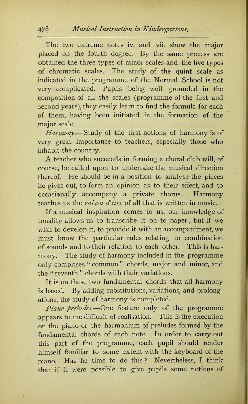 The two extreme notes iv. and vii. show the major placed on the fourth degree. By the same process are obtained the three types of minor scales and the five types of chromatic scales. The study of the quint scale as indicated in the programme of the Normal School is not very complicated. Pupils being well grounded in the composition of all the scales (programme of the first and second years), they easily learn to find the formula for each of them, having been initiated in the formation of the major scale. Harmony.—Study of the first notions of harmony is of very great importance to teachers, especially those who inhabit the country. A teacher who succeeds in forming a choral club will, of course, be called upon to undertake the musical direction thereof. He should be in a position to analyse the pieces he gives out, to form an opinion as to their effect, and to occasionally accompany a private chorus. Harmony teaches us the raison d’etre of all that is written in music. If a musical inspiration comes to us, our knowledge of tonality allows us to transcribe it on to paper; but if we wish to develop it, to provide it with an accompaniment, we must know the particular rules relating to combination of sounds and to their relation to each other. This is har- mony. The study of harmony included in the programme only comprises “ common ” chords, major and minor, and the “ seventh ” chords with their variations. It is on these two fundamental chords that all harmony is based. By adding substitutions, variations, and prolong- ations, the study of harmony is completed. Piano preludes.—One feature only of the programme appears to me difficult of realisation. This is the execution on the piano or the harmonium of preludes formed by the fundamental chords of each note. In order to carry out this part of the programme, each pupil should render himself familiar to some extent with the keyboard of the piano. Has he time to do this ? Nevertheless, I think that if it were possible to give pupils some notions of