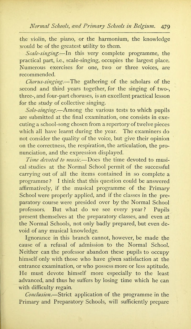 the violin, the piano, or the harmonium, the knowledge would be of the greatest utility to them. Scale-singing.—In this very complete programme, the practical part, i.e., scale-singing, occupies the largest place. Numerous exercises for one, two or three voices, are recommended. Chorus-singing.—The gathering of the scholars of the second and third years together, for the singing of two-, three-, and four-part choruses, is an excellent practical lesson for the study of collective singing. Solo-singing.—Among the various tests to which pupils are submitted at the final examination, one consists in exe- cuting a school-song chosen from a repertory of twelve pieces which all have learnt during the year. The examiners do not consider the quality of the voice, but give their opinion on the correctness, the respiration, the articulation, the pro- nunciation, and the expression displayed. Time devoted to music.—Does the time devoted to musi- cal studies at the Normal School permit of the successful carrying out of all the items contained in so complete a programme ? I think that this question could be answered affirmatively, if the musical programme of the Primary School were properly applied, and if the classes in the pre- paratory course were presided over by the Normal School professors. But what do we see every year Pupils present themselves at the preparatory classes, and even at the Normal Schools, not only badly prepared, but even de- void of any musical knowledge. Ignorance in this branch cannot, however, be made the cause of a refusal of admission to the Normal School. Neither can the professor abandon these pupils to occupy himself only with those who have given satisfaction at the entrance examination, or who possess more or less aptitude. He must devote himself more especially to the least advanced, and thus he suffers by losing time which he can with difficulty regain. Conclusion.—Strict application of the programme in the Primary and Preparatory Schools, will sufficiently prepare