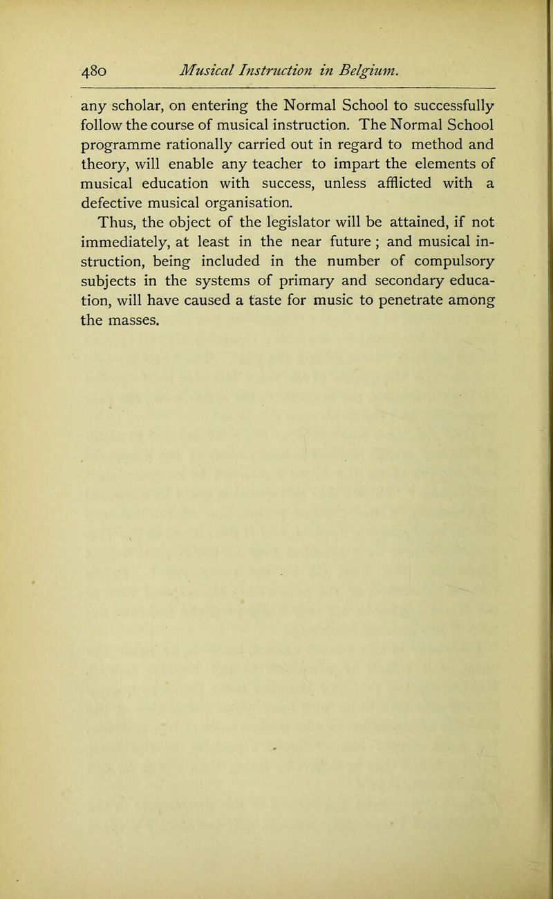 any scholar, on entering the Normal School to successfully follow the course of musical instruction. The Normal School programme rationally carried out in regard to method and theory, will enable any teacher to impart the elements of musical education with success, unless afflicted with a defective musical organisation. Thus, the object of the legislator will be attained, if not immediately, at least in the near future; and musical in- struction, being included in the number of compulsory subjects in the systems of primary and secondary educa- tion, will have caused a taste for music to penetrate among the masses.