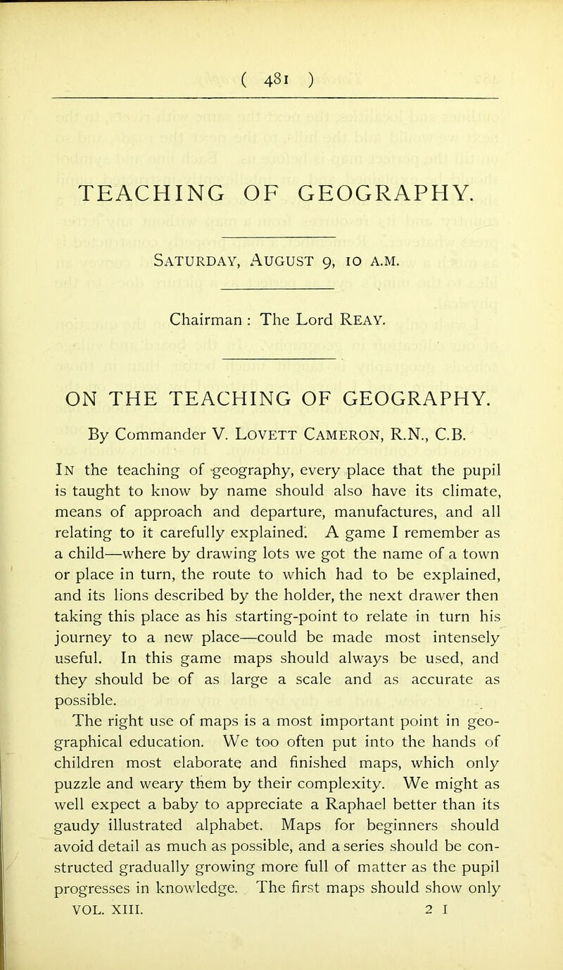 TEACHING OF GEOGRAPHY. Saturday, August 9, 10 a.m. Chairman : The Lord Reay. ON THE TEACHING OF GEOGRAPHY. By Commander V. Lovett Cameron, R.N., C.B. In the teaching of -geography, every place that the pupil is taught to know by name should also have its climate, means of approach and departure, manufactures, and all relating to it carefully explained. A game I remember as a child—where by drawing lots we got the name of a town or place in turn, the route to which had to be explained, and its lions described by the holder, the next drawer then taking this place as his starting-point to relate in turn his journey to a new place—could be made most intensely useful. In this game maps should always be used, and they should be of as large a scale and as accurate as possible. The right use of maps is a most important point in geo- graphical education. We too often put into the hands of children most elaborate and finished maps, which only puzzle and weary them by their complexity. We might as well expect a baby to appreciate a Raphael better than its gaudy illustrated alphabet. Maps for beginners should avoid detail as much as possible, and a series should be con- structed gradually growing more full of matter as the pupil progresses in knowledge. The first maps should show only VOL. XIII. 2 I