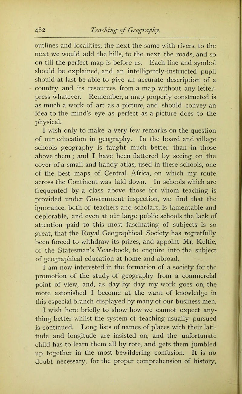 outlines and localities, the next the same with rivers, to the next we would add the hills, to the next the roads, and so on till the perfect map is before us. Each line and symbol should be explained, and an intelligently-instructed pupil should at last be able to give an accurate description of a country and its resources from a map without any letter- press whatever. Remember, a map properly constructed is as much a work of art as a picture, and should convey an idea to the mind’s eye as perfect as a picture does to the physical. I wish only to make a very few remarks on the question of our education in geography. In the board and village schools geography is taught much better than in those above them; and I have been flattered by seeing on the cover of a small and handy atlas, used in these schools, one of the best maps of Central Africa, on which my route across the Continent was laid down. In schools which are frequented by a class above those for whom teaching is provided under Government inspection, we find that the ignorance, both of teachers and scholars, is lamentable and deplorable, and even at our large public schools the lack of attention paid to this most fascinating of subjects is so great, that the Royal Geographical Society has regretfully been forced to withdraw its prizes, and appoint Mr. Keltie, of the Statesman’s Year-book, to enquire into the subject of geographical education at home and abroad, I am now interested in the formation of a society for the promotion of the study of geography from a commercial point of view, and, as day by day my work goes on, the more astonished I become at the want of knowledge in this especial branch displayed by many of our business men. I wish here briefly to show how we cannot expect any- thing better whilst the system of teaching usually pursued is continued. Long lists of names of places with their lati- tude and longitude are insisted on, and the unfortunate child has to learn them all by rote, and gets them jumbled up together in the most bewildering confusion. It is no doubt necessary, for the proper comprehension of history,