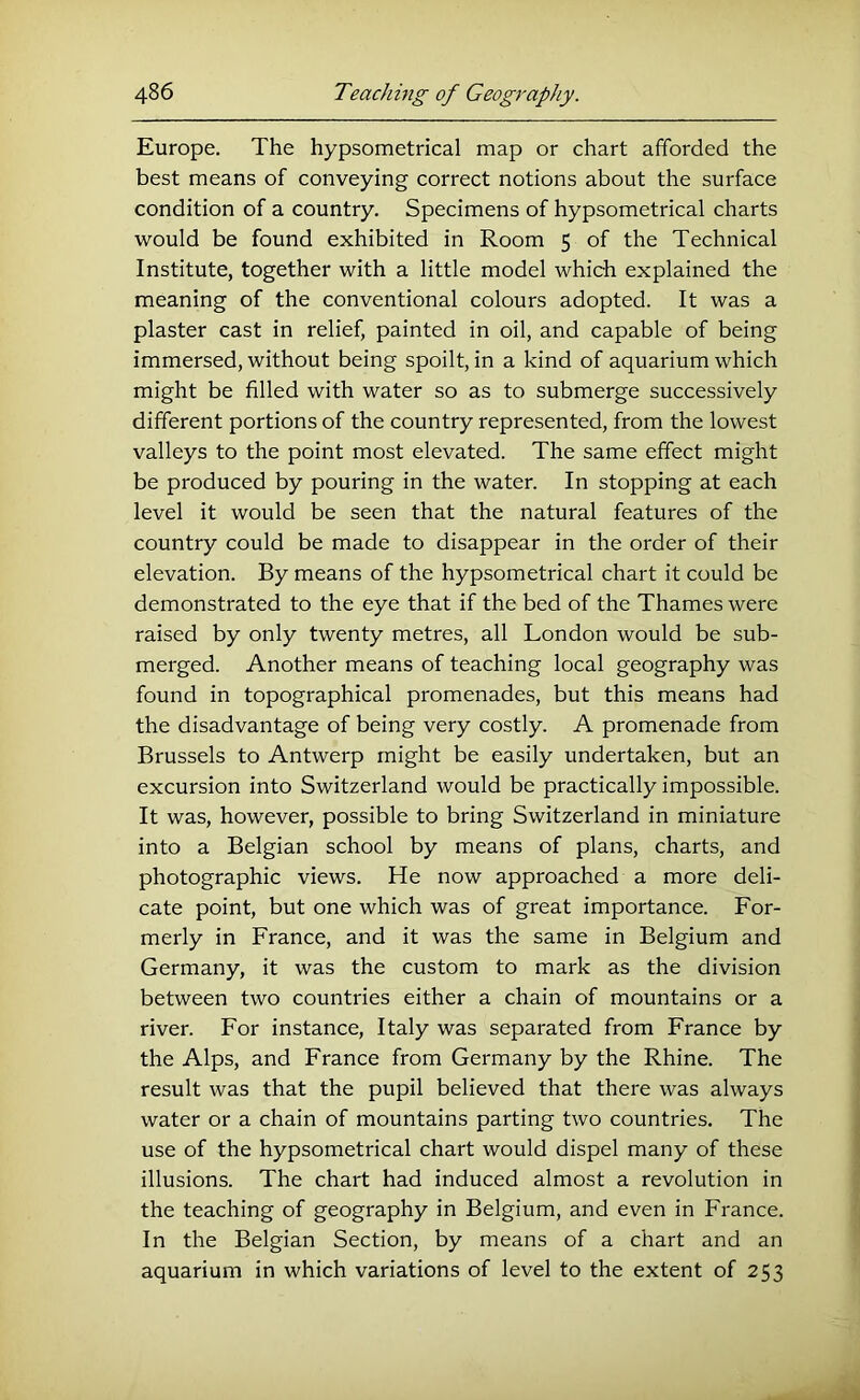 Europe. The hypsometrical map or chart afforded the best means of conveying correct notions about the surface condition of a country. Specimens of hypsometrical charts would be found exhibited in Room 5 of the Technical Institute, together with a little model which explained the meaning of the conventional colours adopted. It was a plaster cast in relief, painted in oil, and capable of being immersed, without being spoilt, in a kind of aquarium which might be filled with water so as to submerge successively different portions of the country represented, from the lowest valleys to the point most elevated. The same effect might be produced by pouring in the water. In stopping at each level it would be seen that the natural features of the country could be made to disappear in the order of their elevation. By means of the hypsometrical chart it could be demonstrated to the eye that if the bed of the Thames were raised by only twenty metres, all London would be sub- merged. Another means of teaching local geography was found in topographical promenades, but this means had the disadvantage of being very costly. A promenade from Brussels to Antwerp might be easily undertaken, but an excursion into Switzerland would be practically impossible. It was, however, possible to bring Switzerland in miniature into a Belgian school by means of plans, charts, and photographic views. He now approached a more deli- cate point, but one which was of great importance. For- merly in France, and it was the same in Belgium and Germany, it was the custom to mark as the division between two countries either a chain of mountains or a river. For instance, Italy was separated from France by the Alps, and France from Germany by the Rhine. The result was that the pupil believed that there was always water or a chain of mountains parting two countries. The use of the hypsometrical chart would dispel many of these illusions. The chart had induced almost a revolution in the teaching of geography in Belgium, and even in France. In the Belgian Section, by means of a chart and an aquarium in which variations of level to the extent of 253