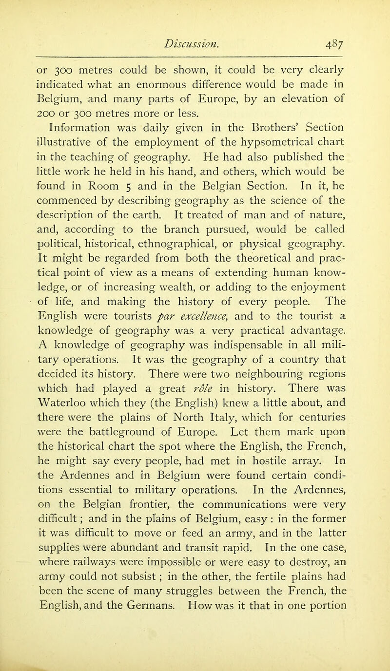 or 300 metres could be shown, it could be very clearly indicated what an enormous difference would be made in Belgium, and many parts of Europe, by an elevation of 200 or 300 metres more or less. Information was daily given in the Brothers’ Section illustrative of the employment of the hypsometrical chart in the teaching of geography. He had also published the little work he held in his hand, and others, which would be found in Room 5 and in the Belgian Section. In it, he commenced by describing geography as the science of the description of the earth. It treated of man and of nature, and, according to the branch pursued, would be called political, historical, ethnographical, or physical geography. It might be regarded from both the theoretical and prac- tical point of view as a means of extending human know- ledge, or of increasing wealth, or adding to the enjoyment of life, and making the history of every people. The English were tourists par excellence, and to the tourist a knowledge of geography was a very practical advantage. A knowledge of geography was indispensable in all mili- tary operations. It was the geography of a country that decided its history. There were two neighbouring regions which had played a great role in history. There was Waterloo which they (the English) knew a little about, and there were the plains of North Italy, which for centuries were the battleground of Europe. Let them mark upon the historical chart the spot where the English, the French, he might say every people, had met in hostile array. In the Ardennes and in Belgium were found certain condi- tions essential to military operations. In the Ardennes, on the Belgian frontier, the communications were very difficult; and in the plains of Belgium, easy : in the former it was difficult to move or feed an army, and in the latter supplies were abundant and transit rapid. In the one case, where railways were impossible or were easy to destroy, an army could not subsist; in the other, the fertile plains had been the scene of many struggles between the French, the English, and the Germans. How was it that in one portion