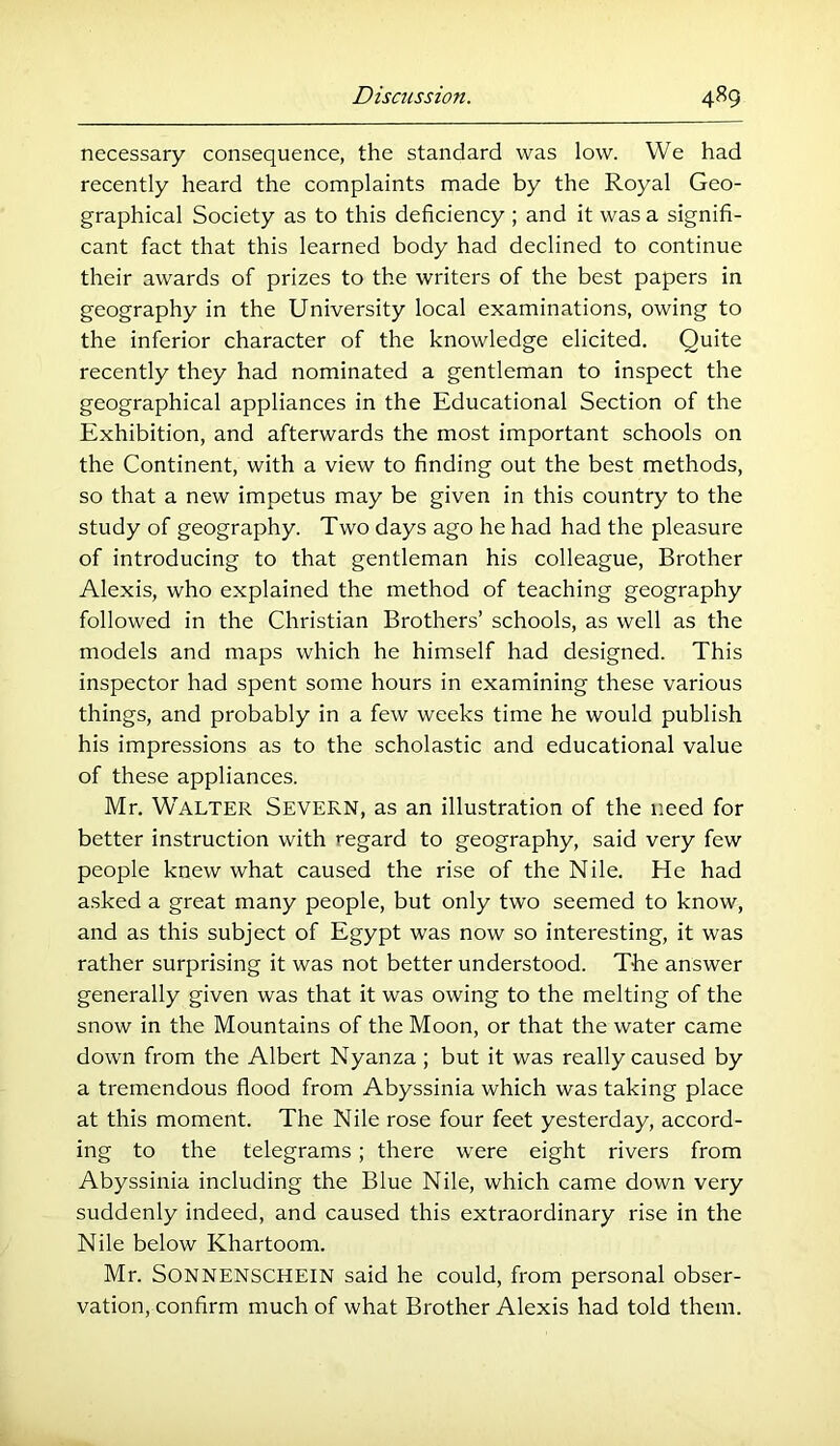 necessary consequence, the standard was low. We had recently heard the complaints made by the Royal Geo- graphical Society as to this deficiency ; and it was a signifi- cant fact that this learned body had declined to continue their awards of prizes to the writers of the best papers in geography in the University local examinations, owing to the inferior character of the knowledge elicited. Quite recently they had nominated a gentleman to inspect the geographical appliances in the Educational Section of the Exhibition, and afterwards the most important schools on the Continent, with a view to finding out the best methods, so that a new impetus may be given in this country to the study of geography. Two days ago he had had the pleasure of introducing to that gentleman his colleague. Brother Alexis, who explained the method of teaching geography followed in the Christian Brothers’ schools, as well as the models and maps which he himself had designed. This inspector had spent some hours in examining these various things, and probably in a few weeks time he would publish his impressions as to the scholastic and educational value of these appliances. Mr. Walter Severn, as an illustration of the need for better instruction with regard to geography, said very few people knew what caused the rise of the Nile. He had a.sked a great many people, but only two seemed to know, and as this subject of Egypt was now so interesting, it was rather surprising it was not better understood. The answer generally given was that it was owing to the melting of the snow in the Mountains of the Moon, or that the water came down from the Albert Nyanza; but it was really caused by a tremendous flood from Abyssinia which was taking place at this moment. The Nile rose four feet yesterday, accord- ing to the telegrams; there were eight rivers from Abyssinia including the Blue Nile, which came down very suddenly indeed, and caused this extraordinary rise in the Nile below Khartoom. Mr. SONNENSCHEIN said he could, from personal obser- vation, confirm much of what Brother Alexis had told them.