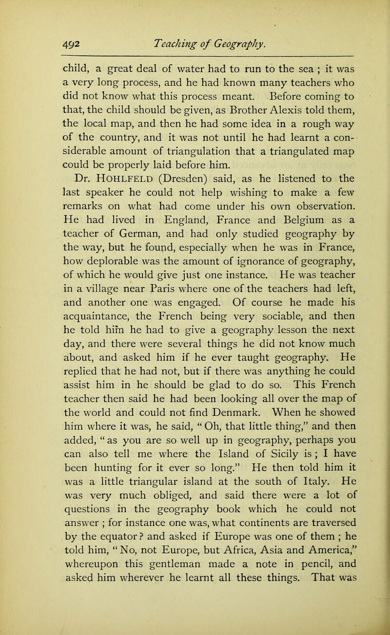 child, a great deal of water had to run to the sea ; it was a very long process, and he had known many teachers who did not know what this process meant. Before coming to that, the child should be given, as Brother Alexis told them, the local map, and then he had some idea in a rough way of the country, and it was not until he had learnt a con- siderable amount of triangulation that a triangulated map could be properly laid before him. Dr. Hohlfeld (Dresden) said, as he listened to the last speaker he could not help wishing to make a few remarks on what had come under his own observation. He had lived in England, France and Belgium as a teacher of German, and had only studied geography by the way, but he found, especially when he was in France, how deplorable was the amount of ignorance of geography, of which he would give just one instance. He was teacher in a village near Paris where one of the teachers had left, and another one was engaged. Of course he made his acquaintance, the French being very sociable, and then he told him he had to give a geography lesson the next day, and there were several things he did not know much about, and asked him if he ever taught geography. He replied that he had not, but if there was anything he could assist him in he should be glad to do so. This French teacher then said he had been looking all over the map of the world and could not find Denmark. When he showed him where it was, he said, “ Oh, that little thing,” and then added, “ as you are so well up in geography, perhaps you can also tell me where the Island of Sicily is ; I have been hunting for it ever so long.” He then told him it was a little triangular island at the south of Italy. He was very much obliged, and said there were a lot of questions in the geography book which he could not answer ; for instance one was, what continents are traversed by the equator ? and asked if Europe was one of them ; he told him, “No, not Europe, but Africa, Asia and America,” whereupon this gentleman made a note in pencil, and asked him wherever he learnt all these things. That was