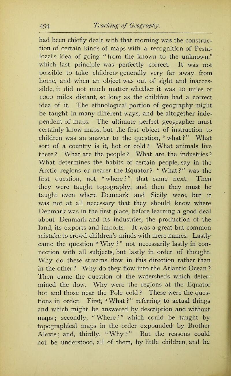 had been chiefly dealt with that morning was the construc- tion of certain kinds of maps with a recognition of Pesta- lozzi’s idea of going “ from the known to the unknown,” which last principle was perfectly correct. It was not possible to take childrem generally very far away from home, and when an object was out of sight and inacces- sible, it did not much matter whether it was lo miles or looo miles distant, so long as the children had a correct idea of it. The ethnological portion of geography might be taught in many different ways, and be altogether inde- pendent of maps. The ultimate perfect geographer must certainly know maps, but the first object of instruction to children was an answer to the question, “ what ? ” What sort of a country is it, hot or cold ? What animals live there ? What are the people ? What are the industries ? What determines the habits of certain people, say in the Arctic regions or nearer the Equator ? “ What} ” was the first question, not “ where ? ” that came next. Then they were taught topography, and then they must be taught even where Denmark and Sicily were, but it was not at all necessary that they should know where Denmark was in the first place, before learning a good deal about Denmark and its industries, the production of the land, its exports and imports. It was a great but common mistake to crowd children’s minds with mere names. Lastly came the question “ Why ? ” not necessarily lastly in con- nection with all subjects, but lastly in order of thought. Why do these streams flow in this direction rather than in the other Why do they flow into the Atlantic Ocean ? Then came the question of the watersheds which deter- mined the flow. Why were the regions at the Equator hot and those near the Pole cold ? These were the ques- tions in order. First, “ What ? ” referring to actual things and which might be answered by description and without maps; secondly, “ Where ? ” which could be taught by topographical maps in the order expounded by Brother Alexis; and, thirdly, “ Why ? ” But the reasons could not be understood, all of them, by little children, and he