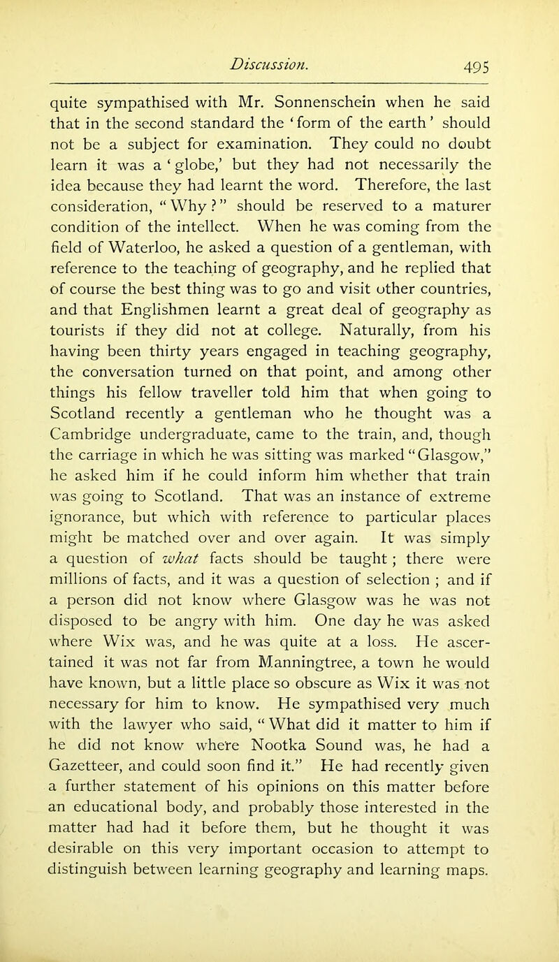 quite sympathised with Mr. Sonnenschein when he said that in the second standard the ‘ form of the earth ’ should not be a subject for examination. They could no doubt learn it was a ‘ globe,’ but they had not necessarily the idea because they had learnt the word. Therefore, the last consideration, “ Why ? ” should be reserved to a maturer condition of the intellect. When he was coming from the field of Waterloo, he asked a question of a gentleman, with reference to the teaching of geography, and he replied that of course the best thing was to go and visit other countries, and that Englishmen learnt a great deal of geography as tourists if they did not at college. Naturally, from his having been thirty years engaged in teaching geography, the conversation turned on that point, and among other things his fellow traveller told him that when going to Scotland recently a gentleman who he thought was a Cambridge undergraduate, came to the train, and, though the carriage in which he was sitting was marked “Glasgow,” he asked him if he could inform him whether that train was going to Scotland. That was an instance of extreme ignorance, but which with reference to particular places might be matched over and over again. It was simply a question of what facts should be taught; there were millions of facts, and it was a question of selection ; and if a person did not know where Glasgow was he was not disposed to be angry with him. One day he was asked where Wix was, and he was quite at a loss. He ascer- tained it was not far from Manningtree, a town he would have known, but a little place so obscure as Wix it was not necessary for him to know. He sympathised very much with the lawyer who said, “ What did it matter to him if he did not know where Nootka Sound was, he had a Gazetteer, and could soon find it.” He had recently given a further statement of his opinions on this matter before an educational body, and probably those interested in the matter had had it before them, but he thought it was desirable on this very important occasion to attempt to distinguish between learning geography and learning maps.