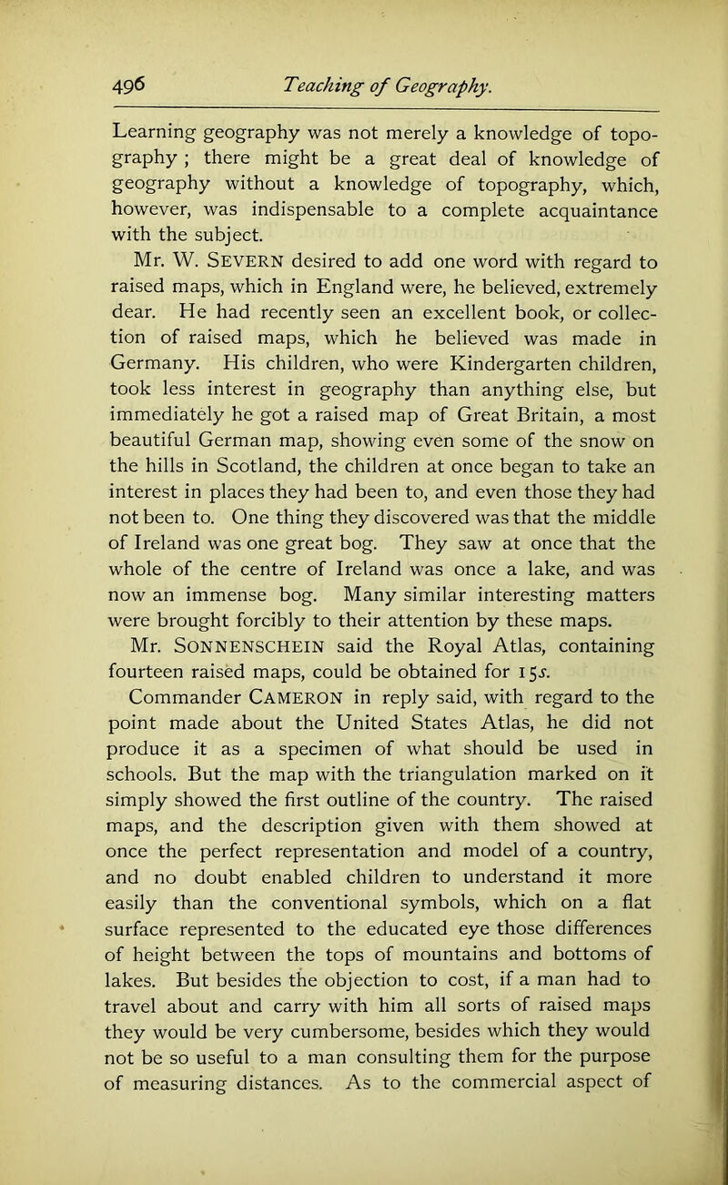 Learning geography was not merely a knowledge of topo- graphy ; there might be a great deal of knowledge of geography without a knowledge of topography, which, however, was indispensable to a complete acquaintance with the subject. Mr. W. Severn desired to add one word with regard to raised maps, which in England were, he believed, extremely dear. He had recently seen an excellent book, or collec- tion of raised maps, which he believed was made in Germany. His children, who were Kindergarten children, took less interest in geography than anything else, but immediately he got a raised map of Great Britain, a most beautiful German map, showing even some of the snow on the hills in Scotland, the children at once began to take an interest in places they had been to, and even those they had not been to. One thing they discovered was that the middle of Ireland was one great bog. They saw at once that the whole of the centre of Ireland was once a lake, and was now an immense bog. Many similar interesting matters were brought forcibly to their attention by these maps. Mr. SONNENSCHEIN said the Royal Atlas, containing fourteen raised maps, could be obtained for 15^-. Commander CAMERON in reply said, with regard to the point made about the United States Atlas, he did not produce it as a specimen of what should be used in schools. But the map with the triangulation marked on it simply showed the first outline of the country. The raised maps, and the description given with them showed at once the perfect representation and model of a country, and no doubt enabled children to understand it more easily than the conventional symbols, which on a flat surface represented to the educated eye those differences of height between the tops of mountains and bottoms of lakes. But besides the objection to cost, if a man had to travel about and carry with him all sorts of raised maps they would be very cumbersome, besides which they would not be so useful to a man consulting them for the purpose of measuring distances. As to the commercial aspect of