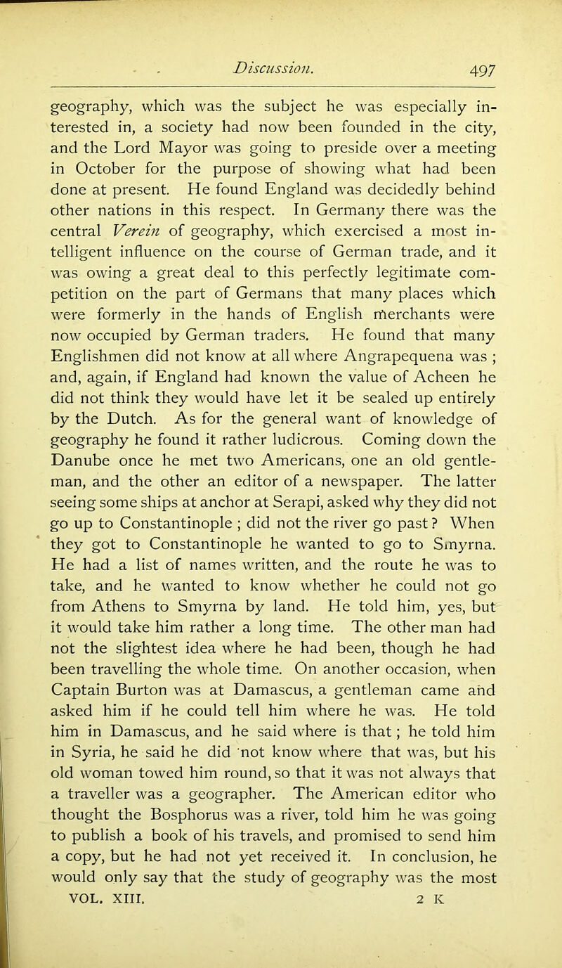 geography, which was the subject he was especially in- terested in, a society had now been founded in the city, and the Lord Mayor was going to preside over a meeting in October for the purpose of showing what had been done at present. He found England was decidedly behind other nations in this respect. In Germany there was the central Verein of geography, which exercised a most in- telligent influence on the course of German trade, and it was owing a great deal to this perfectly legitimate com- petition on the part of Germans that many places which were formerly in the hands of English merchants were now occupied by German traders. He found that many Englishmen did not know at all where Angrapequena was ; and, again, if England had known the value of Acheen he did not think they would have let it be sealed up entirely by the Dutch. As for the general want of knowledge of geography he found it rather ludicrous. Coming down the Danube once he met two Americans, one an old gentle- man, and the other an editor of a newspaper. The latter seeing some ships at anchor at Serapi, asked why they did not go up to Constantinople ; did not the river go past ? When they got to Constantinople he wanted to go to Smyrna. He had a list of names written, and the route he was to take, and he wanted to know whether he could not go from Athens to Smyrna by land. He told him, yes, but it would take him rather a long time. The other man had not the slightest idea where he had been, though he had been travelling the whole time. On another occasion, when Captain Burton was at Damascus, a gentleman came and asked him if he could tell him where he was. He told him in Damascus, and he said where is that; he told him in Syria, he said he did not know where that was, but his old woman towed him round, so that it was not always that a traveller was a geographer. The American editor who thought the Bosphorus was a river, told him he was going to publish a book of his travels, and promised to send him a copy, but he had not yet received it. In conclusion, he would only say that the study of geography was the most VOL, XIII. 2 K