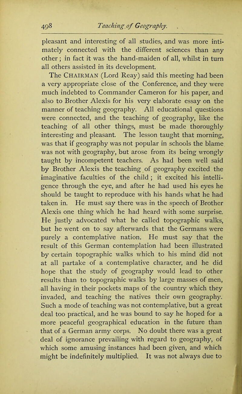 pleasant and interesting of all studies, and was more inti- mately connected with the different sciences than any other ; in fact it was the hand-maiden of all, whilst in turn all others assisted in its development. The Chairman (Lord Reay) said this meeting had been a very appropriate close of the Conference, and they were much indebted to Commander Cameron for his paper, and also to Brother Alexis for his very elaborate essay on the manner of teaching geography. All educational questions were connected, and the teaching of geography, like the teaching of all other things, must be made thoroughly interesting and pleasant. The lesson taught that morning, was that if geography was not popular in schools the blame was not with geography, but arose from its being wrongly taught by incompetent teachers. As had been well said by Brother Alexis the teaching of geography excited the imaginative faculties of the child ; it excited his intelli- gence through the eye, and after he had used his eyes he should be taught to reproduce with his hands what he had taken in. He must say there was in the speech of Brother Alexis one thing which he had heard with some surprise. He justly advocated what he called topographic walks, but he went on to say afterwards that the Germans were purely a contemplative nation. He must say that the result of this German contemplation had been illustrated by certain topographic walks which to his mind did not at all partake of a contemplative character, and he did hope that the study of geography would lead to other results than to topographic walks by large masses of men, all having in their pockets maps of the country which they invaded, and teaching the natives their own geography. Such a mode of teaching was not contemplative, but a great deal too practical, and he was bound to say he hoped for a more peaceful geographical education in the future than that of a German army corps. No doubt there was a great deal of ignorance prevailing with regard to geography, of which some amusing instances had been given, and which might be indefinitely multiplied. It was not always due to