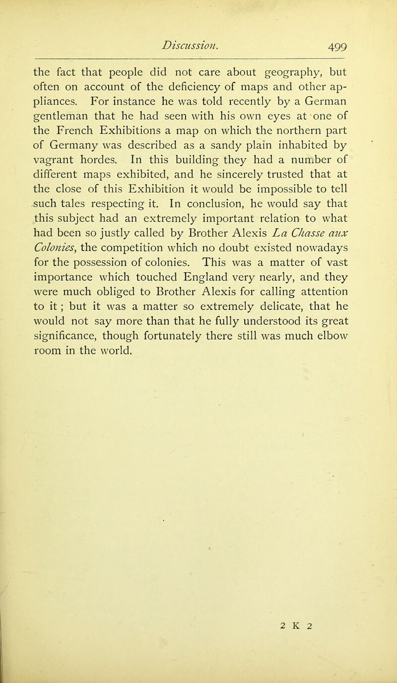 the fact that people did not care about geography, but often on account of the deficiency of maps and other ap- pliances. For instance he was told recently by a German gentleman that he had seen with his own eyes at one of the French Exhibitions a map on which the northern part of Germany was described as a sandy plain inhabited by vagrant hordes. In this building they had a nun*ber of different maps exhibited, and he sincerely trusted that at the close of this Exhibition it would be impossible to tell such tales respecting it. In conclusion, he would say that this subject had an extremely important relation to what had been so justly called by Brother Alexis La Chasse aux Colonies., the competition which no doubt existed nowadays for the possession of colonies. This was a matter of vast importance which touched England very nearly, and they were much obliged to Brother Alexis for calling attention to it; but it was a matter so extremely delicate, that he would not say more than that he fully understood its great significance, though fortunately there still was much elbow room in the world. 2 K 2