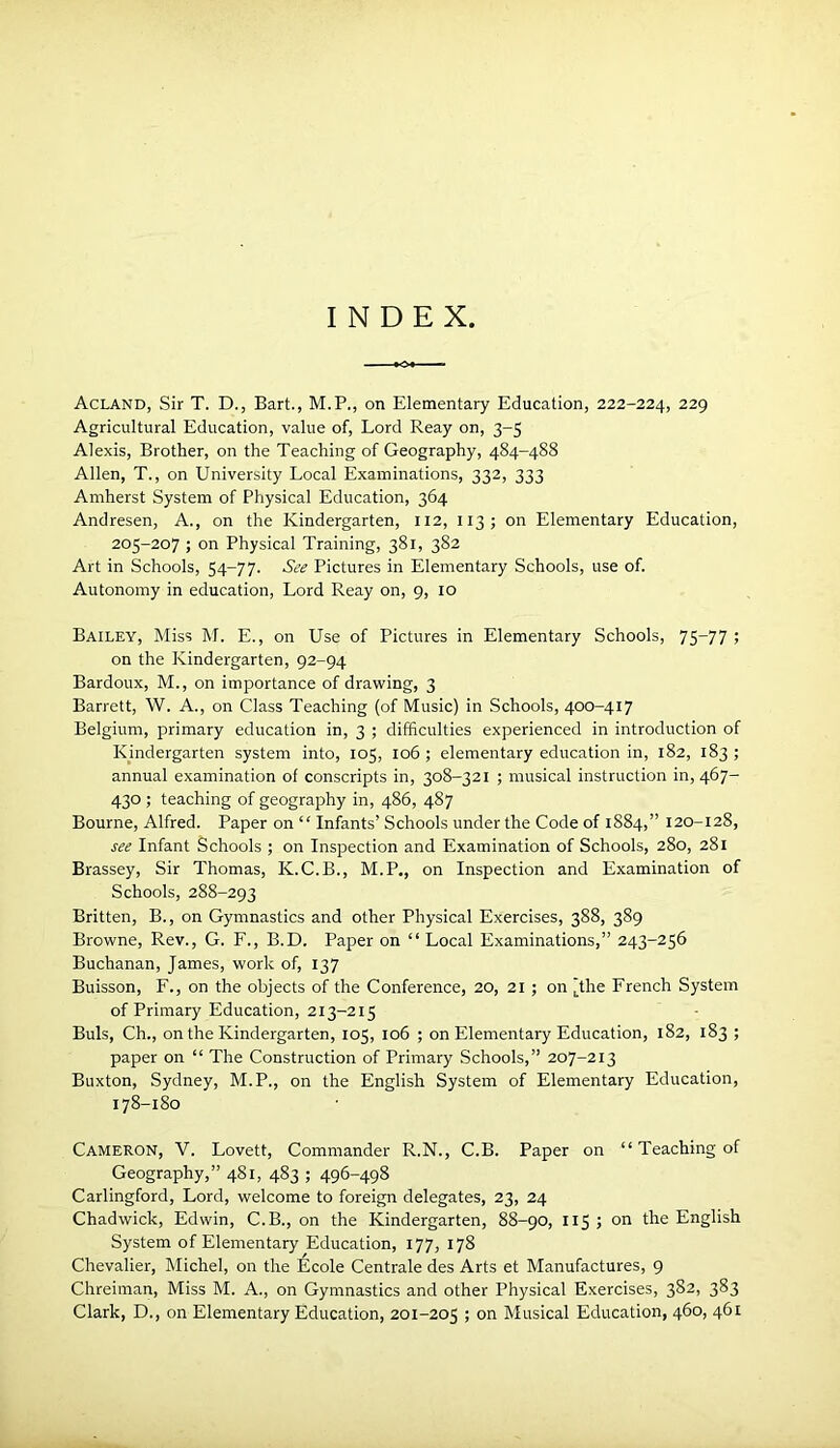 INDEX Acland, Sir T. D., Bart., M.P., on Elementary Education, 222-224, 229 Agricultural Education, value of. Lord Reay on, 3-5 Alexis, Brother, on the Teaching of Geography, 484-488 Allen, T., on University Local Examinations, 332, 333 Amherst System of Physical Education, 364 Andresen, A., on the Kindergarten, 112, 113; on Elementary Education, 205-207 ; on Physical Training, 381, 382 Art in Schools, 54-77. See Pictures in Elementary Schools, use of. Autonomy in education. Lord Reay on, 9, 10 Bailey, Miss M. E., on Use of Pictures in Elementary Schools, 75^77 > on the Kindergarten, 92-94 Bardoux, M., on importance of drawing, 3 Barrett, W. A., on Class Teaching (of Music) in Schools, 400-417 Belgium, primary education in, 3 ; difficulties experienced in introduction of Kjindergarten system into, 105, 106 ; elementary education in, 182, 183 ; annual examination of conscripts in, 308-321 ; musical instruction in, 467- 430 ; teaching of geography in, 486, 487 Bourne, Alfred. Paper on “ Infants’ Schools under the Code of 1884,” 120-128, see Infant Schools ; on Inspection and Examination of Schools, 280, 281 Brassey, Sir Thomas, K.C.B., M.P., on Inspection and Examination of Schools, 288-293 Britten, B., on Gymnastics and other Physical Exercises, 388, 389 Browne, Rev., G. F., B.D. Paper on “ Local Examinations,” 243-256 Buchanan, James, work of, 137 Buisson, F., on the objects of the Conference, 20, 21 ; on [the French System of Primary Education, 213-215 Buis, Ch., on the Kindergarten, 105, 106 ; on Elementary Education, 182, 183 ; paper on “ The Construction of Primary Schools,” 207-213 Buxton, Sydney, M.P., on the English System of Elementary Education, 178-180 Cameron, V. Lovett, Commander R.N., C.B. Paper on “ Teaching of Geography,” 481, 483 ; 496-498 Carlingford, Lord, welcome to foreign delegates, 23, 24 Chadwick, Edwin, C.B., on the Kindergarten, 88-90, 115 ; on the English System of Elementary Education, 177, 178 Chevalier, Michel, on the Ecole Centrale des Arts et Manufactures, 9 Chreiman, Miss M. A., on Gymnastics and other Physical Exercises, 382, 383 Clark, D., on Elementary Education, 201-205 > Musical Education, 460, 461