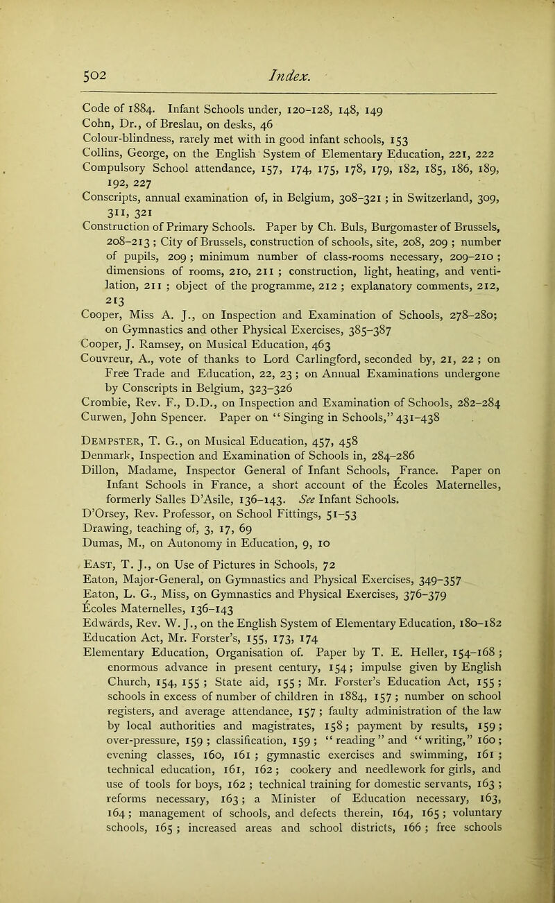 Code of 1884. Infant Schools under, 120-128, 148, 149 Cohn, Dr., of Breslau, on desks, 46 Colour-blindness, rarely met with in good infant schools, 153 Collins, George, on the English System of Elementary Education, 221, 222 Compulsory School attendance, 157, 174, 175, 178, 179, 182, 185, 186, 189, 192, 227 Conscripts, annual examination of, in Belgium, 308-321 ; in Switzerland, 309, 311, 321 Construction of Primary Schools. Paper by Ch. Buis, Burgomaster of Brussels, 208-213 ; City of Brussels, construction of schools, site, 208, 209 ; number of pupils, 209 ; minimum number of class-rooms necessary, 209-210 ; dimensions of rooms, 210, 211 ; construction, light, heating, and venti- lation, 211 ; object of the programme, 212 ; explanatory comments, 212, 213 Cooper, Miss A. J., on Inspection and Examination of Schools, 278-280; on Gymnastics and other Physical Exercises, 385-387 Cooper, J. Ramsey, on Musical Education, 463 Couvreur, A., vote of thanks to Lord Carlingford, seconded by, 21, 22 ; on Free Trade and Education, 22, 23 ; on Annual Examinations undergone by Conscripts in Belgium, 323-326 Crombie, Rev. F., D.D., on Inspection and Examination of Schools, 282-284 Curwen, John Spencer. Paper on “ Singing in Schools,” 431-438 Dempster, T. G., on Musical Education, 457, 458 Denmark, Inspection and Examination of Schools in, 284-286 Dillon, Madame, Inspector General of Infant Schools, France. Paper on Infant Schools in France, a short account of the £coles Maternelles, formerly Salles D’Asile, 136-143. See Infant Schools. D’Orsey, Rev. Professor, on School Fittings, 51-53 Drawing, teaching of, 3, 17, 69 Dumas, M., on Autonomy in Education, 9, 10 East, T. J., on Use of Pictures in Schools, 72 Eaton, Major-General, on G3annastics and Physical Exercises, 349-357 Eaton, L. G., Miss, on Gymnastics and Physical Exercises, 376-379 Ecoles Maternelles, 136-143 Edwards, Rev. W. J., on the English System of Elementary Education, 180-182 Education Act, Mr. Forster’s, 155, 173, 174 Elementary Education, Organisation of. Paper by T. E. Heller, 154-168 ; enormous advance in present century, 154; impulse given by English Church, 154, 155 ; State aid, 155 ; Mr. Forster’s Education Act, 155 ; schools in excess of number of children in 1884, 157 ; number on school registers, and average attendance, 157 ; faulty administration of the law by local authorities and magistrates, 158; payment by results, 159; over-pressure, 159; classification, 159; “ reading ” and “writing,” 160; evening classes, 160, i6i ; gymnastic exercises and swimming, 161 ; technical education, 161, 162; cookery and needlework for girls, and use of tools for boys, 162 ; technical training for domestic servants, 163 ; reforms necessary, 163; a Minister of Education necessary, 163, 164; management of schools, and defects therein, 164, 165 ; voluntary schools, 165 ; increased areas and school districts, 166; free schools