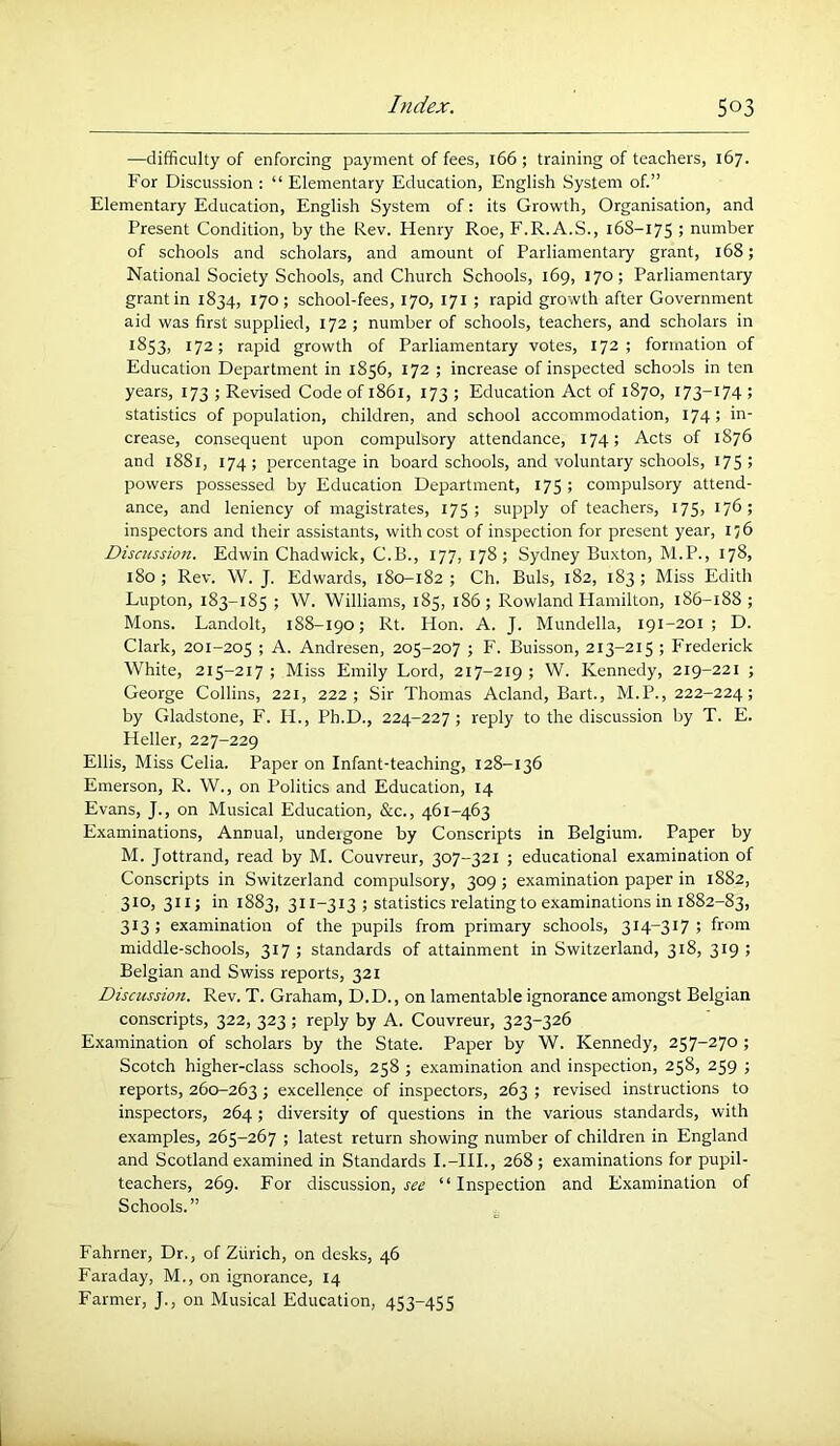 —difficulty of enforcing payment of fees, 166 ; training of teachers, 167. For Discussion ; “ Elementary Education, English System of.” Elementary Education, English System of: its Growth, Organisation, and Present Condition, by the Rev. Henry Roe, F.R.A.S., 168-175 5 number of schools and scholars, and amount of Parliamentary grant, 168; National Society Schools, and Church Schools, 169, 170; Parliamentary grant in 1834, 170; school-fees, 170, 171 ; rapid growth after Government aid was first supplied, 172 ; number of schools, teachers, and scholars in *^53> 172; rapid growth of Parliamentary votes, 172 ; formation of Education Department in 1856, 172 ; increase of inspected schools in ten years, 173 ; Revised Code of 1861, 173 ; Education Act of 1870, 173-174 ; statistics of population, children, and school accommodation, 174; in- crease, consequent upon compulsory attendance, 174; Acts of 1876 and 1881, 174; percentage in board schools, and voluntary schools, I75> powers possessed by Education Department, 175 ; compulsory attend- ance, and leniency of magistrates, 175; supply of teachers, 175, 176; inspectors and their assistants, with cost of inspection for present year, 156 Discussion. Edwin Chadwick, C.B., 177, 178; Sydney Buxton, M.P., 178, 180; Rev. W. J. Edwards, 180-182; Ch. Buis, 182, 183; Miss Edith Lupton, 183-185 ; W. Williams, 185, 186; Rowland Hamilton, 186-188 ; Mons. Landolt, 188-190; Rt. Hon. A. J. Mundella, 191-201 ; D. Clark, 201-205 ; A. Andresen, 205-207 ; F. Buisson, 213-215 ; Frederick White, 215-217 ; Miss Emily Lord, 217-219 ; W. Kennedy, 219-221 ; George Collins, 22t, 222; Sir Thomas Acland, Bart., M.P., 222-224; by Gladstone, F. H., Ph.D., 224-227; reply to the discussion by T. E. Heller, 227-229 Ellis, Miss Celia. Paper on Infant-teaching, 128-136 Emerson, R. W., on Politics and Education, 14 Evans, J., on Musical Education, &c., 461-463 Examinations, Annual, undergone by Conscripts in Belgium. Paper by M. Jottrand, read by M. Couvreur, 307-321 ; educational examination of Conscripts in Switzerland compulsory, 309 ; examination paper in 1882, 310, 311; in 1883, 311-313 ; statistics relating to examinations in 1882-83, 313; examination of the pupils from primary schools, 314-317; from middle-schools, 317; standards of attainment in Switzerland, 318, 319; Belgian and Swiss reports, 321 Discussion. Rev. T. Graham, D.D., on lamentable ignorance amongst Belgian conscripts, 322, 323 ; reply by A. Couvreur, 323-326 Examination of scholars by the State. Paper by W. Kennedy, 257-270 ; Scotch higher-class schools, 258 ; examination and inspection, 258, 259 ; reports, 260-263 > excellence of inspectors, 263 ; revised instructions to inspectors, 264; diversity of questions in the various standards, with examples, 265-267 ; latest return showing number of children in England and Scotland examined in Standards I.-HI., 268 ; examinations for pupil- teachers, 269. For discussion, see “ Inspection and Examination of Schools.” Fahrner, Dr., of Zurich, on desks, 46 Faraday, M., on ignorance, 14 Farmer, J., on Musical Education, 453-455