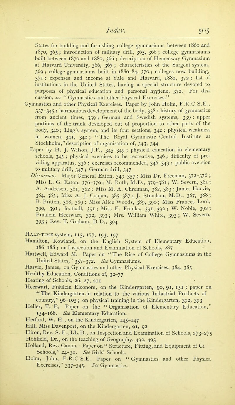 States for building and furnishing college gymnasiums between i860 and 1870, 365 ; introduction of military drill, 365, 366 ; college gymnasiums built between 1870 and 1880, 366 ; description of Hemenway Gymnasium at Harvard University, 366, 367 ; characteristics of the Sargent system, 369 ; college gymnasiums built in 1880-84, 37° > colleges now building, 371 ; expenses and income at Yale and Harvard, 1882, 372 ; list of institutions in the United States, having a special structure devoted to purposes of physical education and personal hygiene, 372. For dis- cussion, see “ Gymnastics and other Physical Exercises.” Gymnastics and other Physical Exercises. Paper by John Holm, F.R.C.S.E., 337-34S ; harmonious development of the body, 338 ; history of gymnastics from ancient times, 339 ; German and Swedish systems, 339 ; upper portions of the trunk developed out of proportion to other parts of the body, 340; Ling’s system, and its four sections, 342 ; physical weakness in women, 341, 342 ; “ The Royal Gymnastic Central Institute at Stockholm,” description of organisation of, 343, 344 Paper by H. J. Wilson, J.P., 345-349 ; physical education in eiementary schools, 345 ; physical exercises to be recreative, 346; difficulty of pro- viding apparatus, 336 ; exercises recommended, 346-349 ; public aversion to military drill, 347 ; German drill, 347 Discussion. Major-General Eaton, 349-357 ; Miss Dr. Freeman, 372-376 ; Miss L. G. Eaton, 376-379; M. Roth, M.D., 379-381 ; W. Severn, 381; A. Andresen, 381, 382; Miss M. A. Chreiman, 382, 383 ; James Harvie, 384, 385; Miss A. J. Cooper, 385-387; J. Strachan, M.D., 387, 388; B. Britten, 388, 389 ; Miss Alice Woods, 389, 390; Miss Frances Lord, 390> 391 ; football, 391 ; Miss F. Franks, 391, 392 ; W. Noble, 392 ; Fraulein Heerwart, 392, 393 ; Mrs. William White, 393 ; W. Severn, 393 ; Rev. T. Graham, D.D., 394 Half-time system, 115, 177, 193, 197 Hamilton, Rowland, on the English System of Elementary Education, 186-188 ; on Inspection and Examination of Schools, 287 Hartwell, Edward M. Paper on “The Rise of College Gymnasiums in the United States,” 357-372. Gymnasiums. Harvie, James, on Gymnastics and other Physical Exercises, 384, 385 Healthy Education, Conditions of, 32-77 Heating of Schools, 26, 27, 211 Heerwart, Fraulein Eleonore, on the Kindergarten, 90, 91, 151 ; paper on “The Kindergarten in relation to the various Industrial Products of country,” 96-105 ; on physical training in the Kindergarten, 392, 393 Heller, T. E. Paper on the “Organisation of Elementary Education,” 154-168. See Elementary Education. Herford, W. H., on the Kindergarten, 145-147 Hill, Miss Davenport, on the Kindergarten, 91, 92 Hiron, Rev. S. F., LL.D., on Inspection and Examination of Schools, 273-275 Flohlfeld, Dr., on the teaching of Geography, 492, 493 Holland, Rev. Canon. Paper on “ Structure, Fitting, and Equipment of Gi Schools,” 24-31. See Girls’ Schools. Holm, John, F.R.C.S.E. Paper on “ Gymnastics tind other Physica Exercises,” 337-345. See Gymnastics.