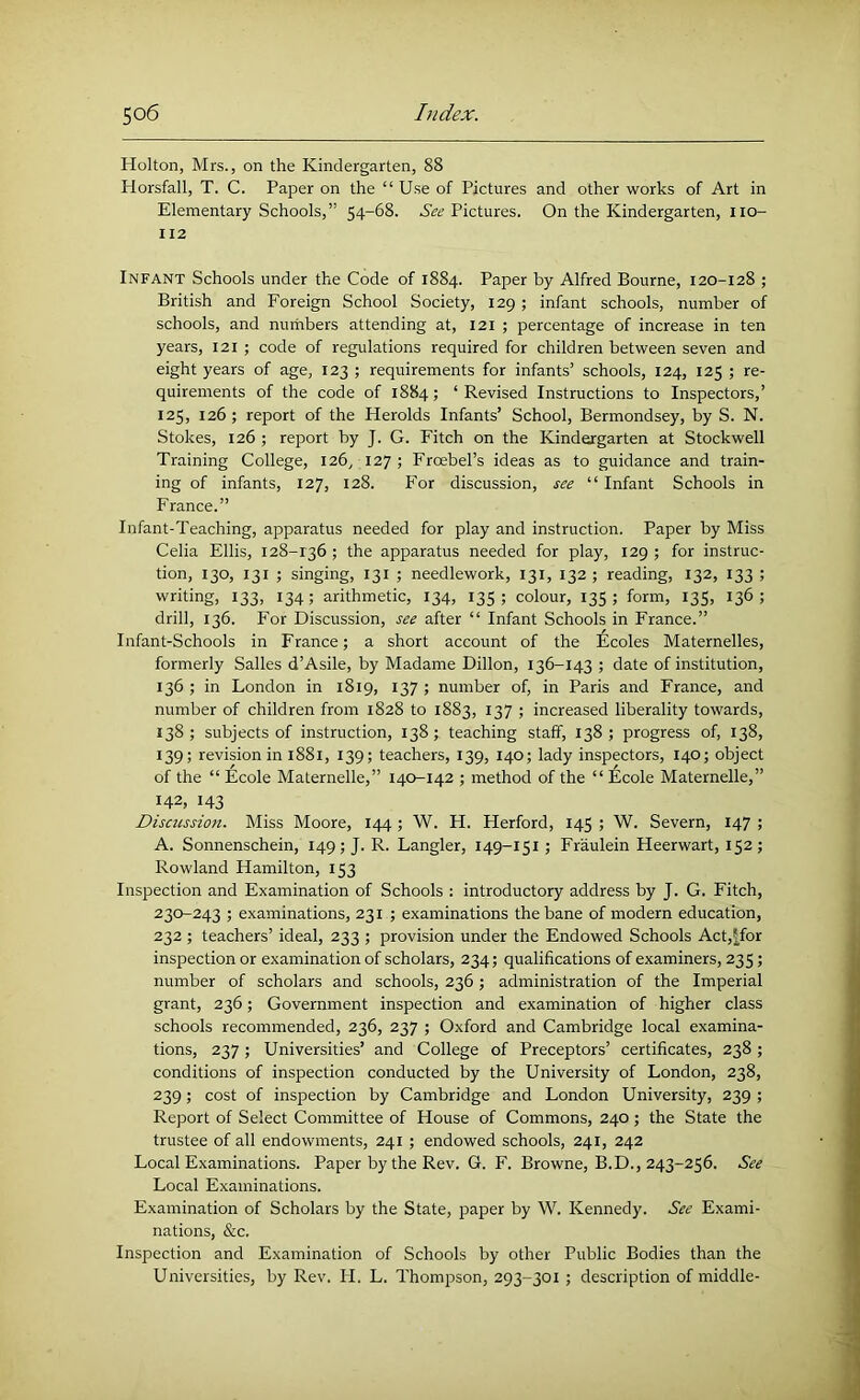 Holton, Mrs., on the Kindergarten, 88 Horsfall, T. C. Paper on the “ Use of Pictures and other works of Art in Elementary Schools,” 54-68. Aifi; Pictures. On the Kindergarten, no- 112 Infant Schools under the Code of 1884. Paper by Alfred Bourne, 120-128 ; British and Foreign School Society, 129 ; infant schools, number of schools, and nuthbers attending at, 121 ; percentage of increase in ten years, 121 ; code of regulations required for children between seven and eight years of age, 123 ; requirements for infants’ schools, 124, 125 ; re- quirements of the code of 1884; ‘ Revised Instructions to Inspectors,’ 125, 126; report of the Herolds Infants’ School, Bermondsey, by S. N. Stokes, 126 ; report by J. G. Fitch on the Kindergarten at Stockwell Training College, 126, 127 ; Froebel’s ideas as to guidance and train- ing of infants, 127, 128. For discussion, see “ Infant Schools in France.” Infant-Teaching, apparatus needed for play and instruction. Paper by Miss Celia Ellis, 128-136; the apparatus needed for play, 129; for instruc- tion, 130, 131 ; singing, 131 ; needlework, 131, 132 ; reading, 132, 133 ; writing, 133, 134; arithmetic, 134, 135; colour, 135; form, 135, 136; drill, 136. For Discussion, see after “ Infant Schools in France.” Infant-Schools in France; a short account of the Nicoles Maternelles, formerly Salles d’Asile, by Madame Dillon, 136-143 ; date of institution, 136 ; in London in 1819, 137 ; number of, in Paris and France, and number of children from 1828 to 1883, 137 ; increased liberality towards, 138; subjects of instruction, 138; teaching staff, 138; progress of, 138, 139; revision in 1881, 139; teachers, 139, 140; lady inspectors, 140; object of the “ Ecole Maternelle,” 140-142 ; method of the “ Ecole Maternelle,” 142, 143 Discussion. Miss Moore, 144 ; W. H. Herford, 145 ; W. Severn, 147 ; A. Sonnenschein, 149; J. R. Dangler, 149-151; Fraulein Heerwart, 152; Rowland Hamilton, 153 Inspection and Examination of Schools : introductory address by J. G. Fitch, 230-243 ; examinations, 231 ; examinations the bane of modern education, 232 ; teachers’ ideal, 233 ; provision under the Endowed Schools Act,5for inspection or examination of scholars, 234; qualifications of examiners, 235; number of scholars and schools, 236 ; administration of the Imperial grant, 236; Government inspection and examination of higher class schools recommended, 236, 237 ; Oxford and Cambridge local examina- tions, 237 ; Universities’ and College of Preceptors’ certificates, 238 ; conditions of inspection conducted by the University of London, 238, 239; cost of inspection by Cambridge and London University, 239 ; Report of Select Committee of House of Commons, 240; the State the trustee of all endowments, 241 ; endowed schools, 241, 242 Local Examinations. Paper by the Rev. G. F. Browne, B.D., 243-256. See Local Examinations. Examination of Scholars by the State, paper by W. Kennedy. See Exami- nations, &c. Inspection and Examination of Schools by other Public Bodies than the Universities, by Rev. H. L. Thompson, 293-301; description of middle-