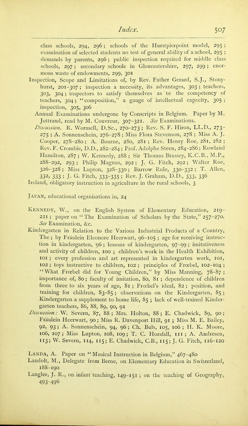 class schools, 294, 296; schools of the Hurstpierpoint model, 295 ; examination of selected students no test of general ability of a school, 295 ; demands by parents, 296; public inspection required for middle class schools, 297; secondary schools in Gloucestershire, 297, 299; enor- mous waste of endowments, 299, 301 Inspection, Scope and Limitations of, by Rev. Father Gerard, S.J., Stony- hurst, 201-307 ; inspection a necessity, its advantages, 303 ; teachers, 3°3! 304; inspectors to satisfy themselves as to the competency of teachers, 304; “composition,” a gauge of intellectual capacity, 3°5 ; inspection, 305, 306 Annual Examinations undergone by Conscripts in Belgium. Paper by M. Jottrand, read by M. Couvreur, 307-321. See Examinations. Discussion. R. Wormell, D.Sc., 270-273 ; Rev. S. F. Hiron, LL.D., 273- 275 ; A. Sonnenschein, 276-278; Miss Flora Stevenson, 278 ; Miss A. J. Cooper, 278-280; A. Bourne, 280, 2S1 ; Rev. Flenry Roe, 281, 282; Rev. F. Crombie, D.D., 282-284; Prof. Adolphe Steen, 284-286 ; Rowland Plamilton, 287 ; W. Kennedy, 288 ; Sir Thomas Brassey, K.C.B., M.P., 288-292, 293 ; Philip Magnus, 292; J. G. Fitch, 292; Walter Roe, 326-328; Miss Lupton, 328-330; Barrow Rule, 330-332; T. Allen, 332, 333 ; J- G. Fitch, 333-335 5 Rev. J. Graham, D.D., 333, 336 Ireland, obligatory instruction in agriculture in the rural schools, 3 Japan, educational organisations in, 24 Kennedy, W., on the English System of Elementary Education, 219- 221; paper on “ The Examination of Scholars by the State,” 257-270. See Examination, &c. Kindergarten in Relation to the Various Industrial Products of a Country, The ; by Fraulein Eleonore Heerwart, 96-105 ; age for receiving instruc- tion in kindergarten, 96; lessons of kindergarten, 97-99 ; imitativeness and activity of children, 100 ; children’s work in the Health E.xhibition, 101 ; every profession and art represented in kindergarten work, loi, 102 ; toys instructive to children, 102 ; principles of Frcebel, 102-104 ; “What Frcebel did for Young Children,” by Miss Manning, 78-87; importance of, 80; faculty of imitation, 80, 81 ; dependence of children from three to six years of age, 81 ; Froebel’s ideal, 82 ; position, and training for children, 83-85 ; observations on the Kindergarten, 85 ; Kindergarten a supplement to home life, 85 ; lack of well-trained Kinder- garten teachers, 86, 88, 89, 90, 91 Discussion: W. Severn, 87, 88 ; Mrs. Holton, 88; E. Chadwick, 89, 90; Fraulein Heerwart, 90; Miss R. Davenport Hill, 91 ; Miss M. E. Bailey, 92, 93; A. Sonnenschein, 94, 96 ; Ch. Buis, 105, 106 ; H. K. Moore, 106, 107; Miss Lupton, 108, 109; T. C. Horsfall, ill; A. Andresen, 113; W. Severn, 114, 115; E. Chadwick, C.B., 115; J. G. Fitch, 116-120 Landa, a. Paper on “Musical Instruction in Belgium,” 467-480 Landolt, M., Delegate from Berne, on Elementary Education in Switzerland, 188-190 Langler, J. R., on infant teaching, 149-151 ; on the teaching of Geography, 493-496