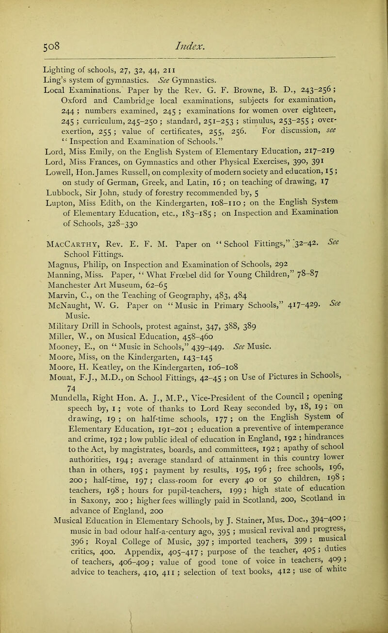 Lighting of schools, 27, 32, 44, 211 Ling’s system of gymnastics. See Gymnastics. Local Examinations. Paper by the Rev. G. F. Browne, B. D., 243-256; Oxford and Cambridge local examinations, subjects for examination, 244 ; numbers examined, 245 ; examinations for women over eighteen, 245; curriculum, 245-250 ; standard, 251-253 ; stimulus, 253-255; over- exertion, 255 ; value of certificates, 255, 256. For discussion, see “ Inspection and Examination of Schools.” Lord, Miss Emily, on the English System of Elementary Education, 217-219 Lord, Miss Frances, on Gymnastics and other Physical Exercises, 390, 391 Lowell, Hon. James Russell, on complexity of modern society and education, 15 ; on study of German, Greek, and Latin, 16 ; on teaching of drawing, 17 Lubbock, Sir John, study of forestry recommended by, 5 Lupton, Miss Edith, on the Kindergarten, 108-110; on the English System of Elementary Education, etc., 183-185 ; on Inspection and Examination of Schools, 328-330 MacCarthy, Rev. E. F. M. Paper on “School Fittings,” ^32-42. See School Fittings. Magnus, Philip, on Inspection and Examination of Schools, 292 Manning, Miss. Paper, “ What Froebel did for Young Children,” 78-87 Manchester Art Museum, 62-65 Marvin, C., on the Teaching of Geography, 483, 484 McNaught, W. G. Paper on “Music in Primary Schools,” 4i7'429- Music. Military Drill in Schools, protest against, 347, 388, 389 Miller, W., on Musical Education, 458-460 Mooney, E., on “Music in Schools,” 439-449. Music. Moore, Miss, on the Kindergarten, 143-145 Moore, H. Keatley, on the Kindergarten, 106-108 Mouat, F.J., M.D., on School Fittings, 42-45 ; on Use of Pictures in Schools, 74 Mundella, Right Hon. A. J., M.P., Vice-President of the Council; opening speech by, i; vote of thanks to Lord Reay seconded by, 18, 19; on drawing, 19 ; on half-time schools, 177 5 English System of Elementary Education, 191-201 ; education a preventive of intemperance and crime, 192 ; low public ideal of education in England, 192 ; hindrances to the Act, by magistrates, boards, and committees, 192 ; apathy of school authorities, 194; average standard of attainment in this country lower than in others, 195 ; payment by results, I95> I9^ 5 schools, 196, 200; half-time, 197; class-room for every 40 or 5° children, 198 , teachers, 198 ; hours for pupil-teachers, 199; high state of education in Saxony, 200 ; higher fees willingly paid in Scotland, 200, Scotland in advance of England, 200 Musical Education in Elementary Schools, by J. Stainer, Mus. Doc., 394-40° , music in bad odour half-a-century ago, 395 ; musical revival and progress, 396 ; Royal College of Music, 397 ; imported teachers, 399 ; musical critics, 400. Appendix, 405-417; purpose of the teacher, 405; duties of teachers, 406-409; value of good tone of voice in teachers, 409 , advice to teachers, 410, 411 ; selection of text books, 412 ; use of white