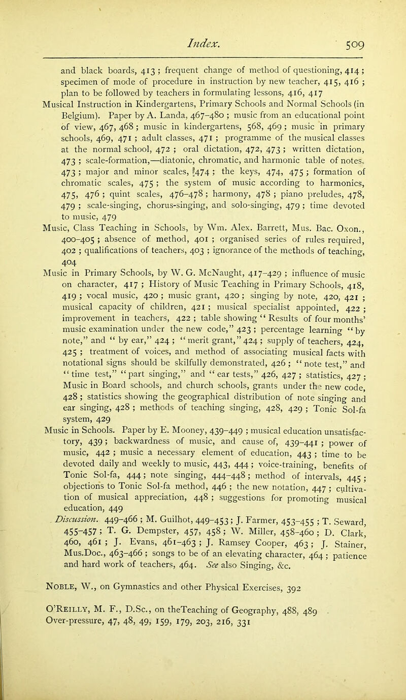 and black boards, 413 ; frequent change of method of questioning, 414 ; specimen of mode of procedure in instruction by new teacher, 415, 416 ; plan to be followed by teachers in formulating lessons, 416, 417 Musical Instruction in Kindergartens, Primary Schools and Normal Schools (in Belgium). Paper by A. Landa, 467-480 ; music from an educational point of view, 467, 468; music in kindergartens, 568, 469; music in primary schools, 469, 471 ; adult classes, 471 ; programme of the musical classes at the normal school, 472 ; oral dictation, 472, 473 ; written dictation, 473 ; scale-formation,—diatonic, chromatic, and harmonic table of notes. 473 ; major and minor scales, ?474 ; the keys, 474, 475 ; formation of chromatic scales, 475 ; the system of music according to harmonics, 475, 476 ; quint scales, 476-478; harmony, 478 ; piano preludes, 478, 479 ; scale-singing, chorus-singing, and solo-singing, 479 ; time devoted to music, 479 Music, Class Teaching in Schools, by Wm. Alex. Barrett, Mus. Bac. Oxon., 400-405 ; absence of method, 401 ; organised series of rules required, 402 ; qualifications of teachers, 403 ; ignorance of the methods of teaching, 404 Music in Primary Schools, by W. G. McNaught, 417-429 ; influence of music on character, 417; History of Music Teaching in Primary Schools, 418, 419 ; vocal music, 420; music grant, 420; singing by note, 420, 421 ; musical capacity of children, 421 ; musical specialist appointed, 422 ; improvement in teachers, 422; table showing “ Results of four months’ music examination under the new code,” 423; percentage learning “by note,” and “ by ear,” 424 ; “merit grant,” 424 ; supply of teachers, 424, 425 ; treatment of voices, and method of associating musical facts with notational signs should be skilfully demonstrated, 426 ; “ note test,” and “time test,” “part singing,” and “ ear tests,” 426, 427; statistics, 427; Music in Board schools, and church schools, grants under th’ new code 428; statistics showing the geographical distribution of note singing and ear singing, 428 ; methods of teaching singing, 428, 429 ; Tonic Sol-fa system, 429 Music in Schools. Paper by E. Mooney, 439-449 ; musical education unsatisfac- tory, 439; backwardness of music, and cause of, 439-441 ; power of music, 442 ; music a necessary element of education, 443 ; time to be devoted daily and weekly to music, 443, 444; voice-training, benefits of Tonic Sol-fa, 444; note singing, 444-448; method of intervals, 445 ; objections to Tonic Sol-fa method, 446 ; the new notation, 447 ; cultiva- tion of musical appreciation, 448 ; suggestions for promoting musical education, 449 Discussion. 449-466 ; M. Guilhot, 449-453; J. Farmer, 453-455 ; T. Seward, 455-457 ; T. G. Dempster, 457, 458; W. Miller, 458-460 ; D. Clark^ 460, 461; J. Evans, 461-463; J. Ramsey Cooper, 463; J. Stainer, Mus.Doc., 463-466 ; songs to be of an elevating character, 464 ; patience and hard work of teachers, 464. See also Singing, &c. Noble, W., on Gymnastics and other Physical Exercises, 392 O’Reilly, M. F., D.Sc., on theTeaching of Geography, 488, 489 . Over-pressure, 47, 48, 49, 159, 179, 203, 216, 331