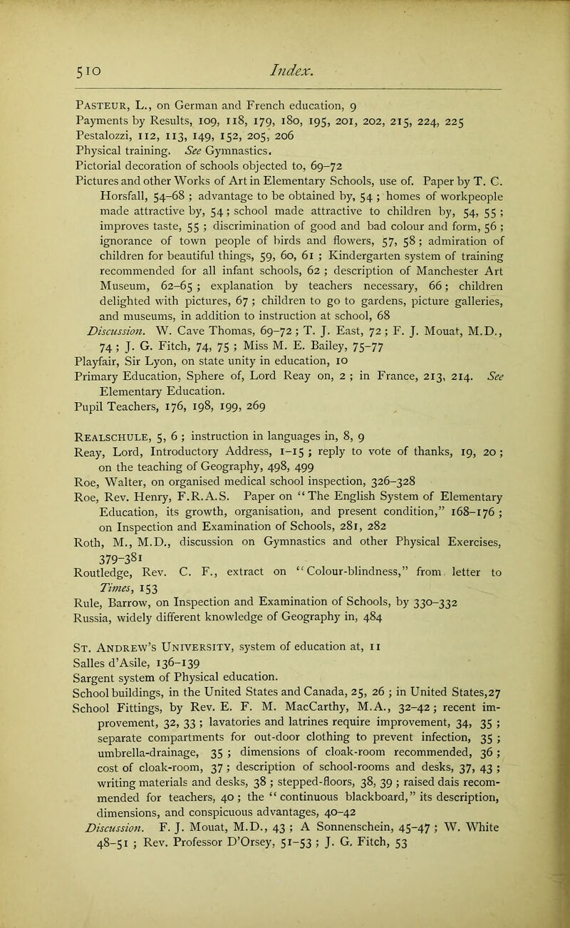 Pasteur, L., on German and French education, 9 Payments by Results, 109, 118, 179, 180, 195, 201, 202, 215, 224, 225 Pestalozzi, 112, 113, 149, 152, 205, 206 Physical training. See Gymnastics. Pictorial decoration of schools objected to, 69-72 Pictures and other Works of Art in Elementary Schools, use of. Paper by T. C. Horsfall, 54-68 ; advantage to be obtained by, 54 ; homes of workpeople made attractive by, 54; school made attractive to children by, 54, 55 ; improves taste, 55 ; discrimination of good and bad colour and form, 56 ; ignorance of town people of birds and flowers, 57, 58; admiration of children for beautiful things, 59, 60, 61 ; Kindergarten system of training recommended for all infant schools, 62 ; description of Manchester Art Museum, 62-65 > explanation by teachers necessary, 66; children delighted with pictures, 67 ; children to go to gardens, picture galleries, and museums, in addition to instruction at school, 68 Discussion. W. Cave Thomas, 69-72; T. J. East, 72; F. J. Mouat, M.D., 74; J. G. Fitch, 74, 75 ; Miss M. E. Bailey, 75^77 Playfair, Sir Lyon, on state unity in education, 10 Primary Education, Sphere of. Lord Reay on, 2 ; in France, 213, 214. See Elementary Education. Pupil Teachers, 176, 198, 199, 269 Realschule, 5,6; instruction in languages in, 8, 9 Reay, Lord, Introductory Address, 1-15 ; reply to vote of thanks, 19, 20; on the teaching of Geography, 498, 499 Roe, Walter, on organised medical school inspection, 326-328 Roe, Rev. Henry, F.R.A.S. Paper on “The English System of Elementary Education, its growth, organisation, and present condition,” 168-176 ; on Inspection and Examination of Schools, 281, 282 Roth, M., M.D., discussion on Gymnastics and other Physical Exercises, 379-381 Routledge, Rev. C. F., extract on “Colour-blindness,” from letter to Times, 153 Rule, Barrow, on Inspection and Examination of Schools, by 330-332 Russia, widely different knowledge of Geography in, 484 St. Andrew’s University, system of education at, ii Salles d’Asile, 136-139 Sargent system of Physical education. School buildings, in the United States and Canada, 25, 26 ; in United States,27 School Fittings, by Rev. E. F. M. MacCarthy, M.A., 32-42; recent im- provement, 32, 33 ; lavatories and latrines require improvement, 34, 35 ; separate compartments for out-door clothing to prevent infection, 35 ; umbrella-drainage, 35 ; dimensions of cloak-room recommended, 36 ; cost of cloak-room, 37; description of school-rooms and desks, 37, 43 ; writing materials and desks, 38 ; stepped-floors, 38, 39 ; raised dais recom- mended for teachers, 40; the “continuous blackboard,” its description, dimensions, and conspicuous advantages, 40-42 Discussion. F. J. Mouat, M.D., 43 ; A Sonnenschein, 45-47 W. White 48-51 ; Rev. Professor D’Orsey, 5i“S3 '■> J- G. Fitch, 53