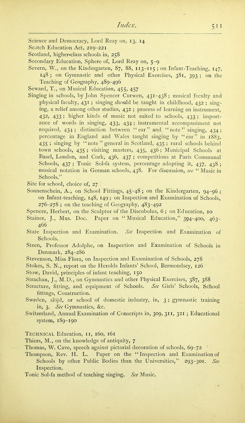 Science and Democracy, Lord Reay on, 13, 14 Scotch Education Act, 219-221 Scotland, higher-class schools in, 258 Secondary Education, Sphere of. Lord Reay on, 5-9 Severn, W., on the Kindergarten, 87, 88, 113-115 ; on Infant-Teaching, 147, 148; on Gymnastic and other Physical Exercises, 381, 393; on the Teaching of Geography, 489-496 Seward, T., on Musical Education, 455, 457 Singing in schools, by John Spencer Curwen, 431-438; musical Lenity and physical faculty, 431 ; singing should be taught in childhood, 432 ; sing- ing, a relief among other studies, 432 ; process of learning an instrument, 432, 433 ; higher kinds of music not suited to schools, 433 ; import- ance of words in singing, 433, 434; instrumental accompaniment not requii'ed, 434; distinction between “ear” and “note” singing, 434; percentage in England and Wales taught singing by “ear” in 1883, 435 : singing by “note ” general in Scotland, 435 ; rural schools behind town schools, 435 ; visiting masters, 435, 436; Municipal Schools at Basel, London, and Cork, 436, 437 ; competitions at Paris Communal Schools, 437 ; Tonic Sol-fa system, percentage adopting it, 437, 438 ; musical notation in German schools, 438. For discussion, see “ Music in Schools.” Site for school, choice of, 27 Sonnenschein, A., on School Fittings, 45-48; on the Kindergarten, 94-96; on Infant-teaching, 148, 149 ; on Inspection and Examination of Schools, 276-278 ; on the teaching of Geography, 483-492 Spencer, Herbert, on the Sculptor of the Discobolus, 6 ; on Education, 10 Stainer, J., Mus. Doc. Paper on “ Musical Education,” 394-400, 463- 466 State Inspection and Examination. See Inspection and Examination of Schools. Steen, Professor Adolphe, on Inspection and Examination of Schools in Denmark, 284-286 Stevenson, Miss Flora, on Inspection and Examination of Schools, 278 Stokes, S. N., report on the Herolds Infants’ School, Bermondsey, 126 Stow, David, principles of infant teaching, 150 Strachan, J., M.D., on Gymnastics and other Physical Exercises, 387, 388 Structure, fitting, and equipment of Schools. See Girls’ Schools, School fittings. Construction. Sweden, slojd, or school of domestic industry, in, 3 ; gymnastic training in, 3. See Gymnastics, &c. Switzerland, Annual Examination of Conscripts in, 309, 311, 321 ; Educational system, 189-190 Technical Education, ii, 160, 161 Thiers, M., on the knowledge of antiquity, 7 Thomas, W. Cave, speech against pictorial decoration of schools, 69-72 Thompson, Rev. H. L. Paper on the “Inspection and Examination of Schools by other Public Bodies than the Universities,” 293-301. See Inspection. Tonic Sol-fa method of teaching singing. See Music.