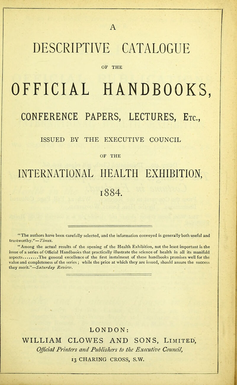 A DESCRIPTIVE CATALOGUE OF THE OFFICIAL HANDBOOKS, CONFERENCE PAPERS, LECTURES, Etc., ISSUED BY THE EXECUTIVE COUNCIL OF THE INTERNATIONAL HEALTH EXHIBITION, 1884. ‘*The authors have been carefully selected, and the information conveyed is generally both useful and trustworthy.*’—Times. “Among the actual results of the opening of the Health Exhibition, not the least important is the issue of a series of Official Handbooks that practically illustrate the science of health in all its manifold aspects ..The general excellence of the first instalment of these handbooks promises well for the value and completeness of the series ; while the price at which they are issued, should assure the success they merit.”—Saturday Review. LONDON: WILLIAM CLOWES AND SONS, Limited, Official Printers a?id Fnblishers to the Executive Couficil, 13 CHARING CROSS, S.W,