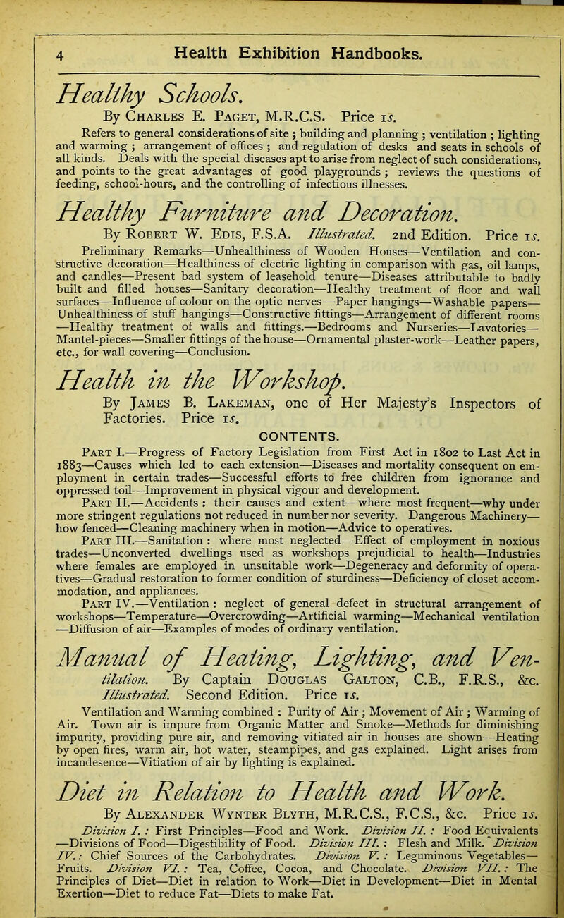 Healthy Schools. By Charles E. Paget, M.R.C.S. Price \s. Refers to general considerations of site ; building and planning ; ventilation ; lighting and warming ; arrangement of offices ; and regulation of desks and seats in schools of all kinds. Deals with the special diseases apt to arise from neglect of such considerations, and points to the great advantages of good playgrounds ; reviews the questions of feeding, school-hours, and the controlling of infectious illnesses. Healthy Furniture and Decoration. By Robert W. Edis, F.S.A. Illustrated. 2nd Edition. Price is. Preliminary Remarks—Unhealthiness of Wooden Houses—Ventilation and con- structive decoration—Healthiness of electric lighting in comparison with gas, oil lamps, and candles—Present bad system of leasehold tenure—Diseases attributable to badly built and filled houses—Sanitary decoration—Healthy treatment of floor and wall surfaces—Influence of colour on the optic nerves—Paper hangings—Washable papers— Unhealthiness of stuff hangings—Constructive fittings—Arrangement of different rooms —Healthy treatment of walls and fittings.—Bedrooms and Nurseries—-Lavatories— Mantel-pieces—Smaller fittings of the house—Ornamental plaster-work—Leather papers, etc., for wall covering—Conclusion. Health in the Workshop. By James B. Lakeman, one of Her Majesty’s Inspectors of Factories. Price u. CONTENTS. Part I.—Progress of Factory Legislation from First Act in 1802 to Last Act in 1883—Causes which led to each extension—Diseases and mortality consequent on em- ployment in certain trades—Successful efforts to free children from ignorance and oppressed toil—Improvement in physical vigour and development. Part II.—Accidents : their causes and extent—where most frequent—why under more stringent regulations not reduced in number nor severity. Dangerous Machinery— how fenced—Cleaning machinery when in motion—Advice to operatives. Part HI.—Sanitation : where most neglected—Effect of employment in noxious trades—Unconverted dwellings used as workshops prejudicial to health—Industries where females are employed in unsuitable work—Degeneracy and deformity of opera- tives—Gradual restoration to former condition of sturdiness—Deficiency of closet accom- modation, and appliances. Part IV.—Ventilation : neglect of general defect in structural arrangement of workshops—Temperature—Overcrowding—Artificial warming—Mechanical ventilation —Diffusion of air—Examples of modes of ordinary ventilation. Mamtal of Heating, Lighting, and Ven- tilation. By Captain Douglas Gallon, C.B., F.R.S., &c. Illustrated. Second Edition. Price it. Ventilation and Warming combined ; Purity of Air ; Movement of Air ; Warming of Air. Town air is impure from Organic Matter and Smoke—Methods for diminishing impurity, providing pure air, and removing vitiated air in houses are shown—Heating *. by open fires, warm air, hot water, steampipes, and gas explained. Light arises from incandesence—Vitiation of air by lighting is explained. Diet in Relation to Health and Work. By Alexander Wynter Blyth, M.R.C.S., F.C.S., &c. Price it. Division I. : First Principles—Food and Work. Division II. ; Food Equivalents ^ —Divisions of Food—Digestibility of Food. Divisio7t III. i Flesh and Milk. Division \ IV.: Chief Sources of the Carbohydrates. Division V. : Leguminous Vegetables— Fruits. Division VI. ; Tea, Coffee, Cocoa, and Chocolate. Division VII.; The Principles of Diet—Diet in relation to Work—Diet in Development—Diet in Mental ii Exertion—Diet to reduce Fat—Diets to make Fat. j