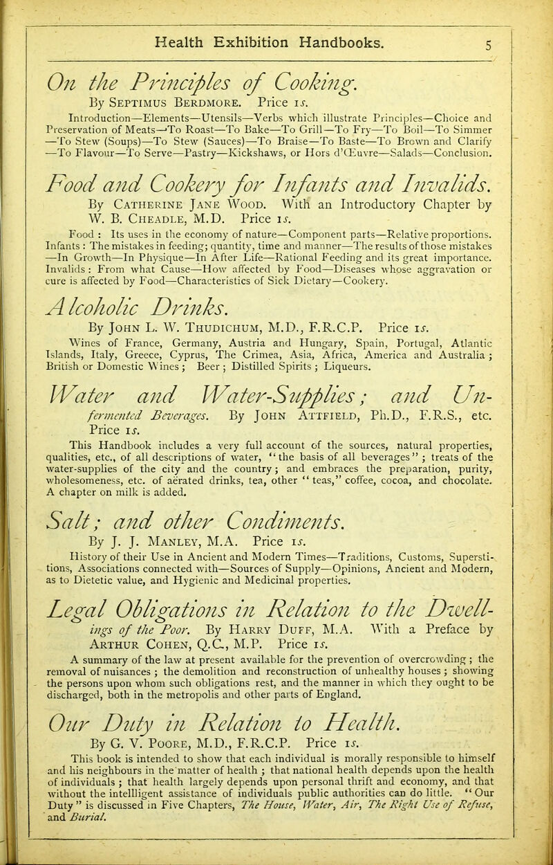 On the Pinnciples of Cooking. By Septimus Berdmore. Price is. Introduction—Elements—Utensils—Verbs which illustrate Principles—Choice and Preservation of Meats—'To Roast—-To Bake—To Grill—To Fry—To Boil—To Simmer —To Stew (Soups)—To Stew (Sauces)—To Braise—To Baste—To Brown and Clarify —To Flavour—To Serve—Pastry—Kickshaws, or Hors d’Qiuvre—Salads—Conclusion. Food and Cookery for Infants and Invalids. By Catherine Jane Wood. With an Introductory Chapter by W. B. CiiEADLE, M.D. Price ir. P'ood : Its uses in the economy of nature—Component parts—Relative proportions. Infants : The mistakes in feeding; quantity, time and manner—The results of those mistakes —In Growth—In Physique—In After Life—Rational P'oeding and its great importance. Invalids : From what Cause—-How affected by Food—Diseases whose aggravation or cure is affected by Food—Characteristics of Sick Dietary—Cookery. Alcoholic Drinks. By John L. W. Thudichum, M.D., F.R.C.P. Price ir. Wines of France, Germany, Austria and Hungary, Spain, Portugal, Atlantic Islands, Italy, Greece, Cyprus, The Crimea, Asia, Africa, America and Australia ; British or Domestic Wines ; Beer ; Distilled Spirits ; Liqueurs. Water and Water-Supplies; and Un- fermented Beverages. By John Attfield, Ph.D., F.R.S., etc. Price ir. This Handbook includes a very full account of the sources, natural properties, qualities, etc., of all descriptions of water, “the basis of all beverages” ; treats of the water-supplies of the city and the country; and embraces the preparation, purity, wholesomeness, etc. of aerated drinks, tea, other “ teas,” coffee, cocoa, and chocolate. A chapter on milk is added. Salt: and other Condiments. By J. J. Manley, M.A. Price ir. History of their Use in Ancient and Modem Times—Traditions, Customs, .Supersti- tions, Associations connected with—Sources of Supply—Opinions, Ancient and hlodern, as to Dietetic value, and Hygienic and Medicinal properties. Legal Obligations in Relation to the Dzuell- ings of the Boor. By Harry Duff, M.A. With a Preface by Arthur Cohen, Q.C., M.P. Price ir. A summary of the law at present available for the prevention of overcrowding ; the removal of nuisances ; the demolition and reconstruction of unhealthy houses ; showing the persons upon whom such obligations rest, and the manner in which they ought to be discharged, both in the metropolis and other parts of England. Our Duty in Relation to Health. By G. V. Poore, M.D., F.R.C.P. Price u. This book is intended to show that each individual is morally responsible to himself and his neighbours in the matter of health ; that national health depends upon the health of individuals ; that health largely depends upon personal thrift and economy, and that without the intellligent assistance of individuals public authorities can do little. “ Our Duty ” is discussed in Five Chapters, The House, IVater, Air, The Right Use of Refuse, and Burial,