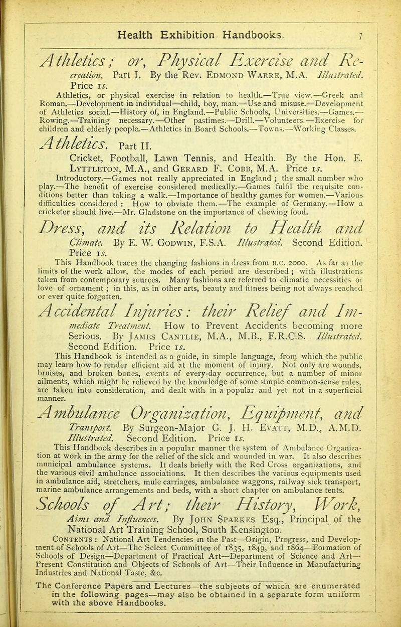 Athletics; or. Physical Exercise and Rc- C7-eation. Part I. By the Rev. Edmond Warre, M.A. llhistrafeJ. Price iJ. Athletics, or physical exercise in relation to health.—True view.—Greek and Roman.—Development in individual—child, boy, man.—Use and misuse.—Development of Athletics social.—History of, in England.—Public Schools, Universities.—Games.— Rowing.—Training necessary.—Other pastimes.—Drill.—Volunteers.—Exercise for children and eldeily people.—Athletics in Board Schools.—Towns.—Working Classes. Athletics, partii. Cricket, Football, Lawn Tennis, and Health. By the Hon. E. Lyttleton, M.A., and Gerard F. Cobb, M.A. Price u. Introductory.—Games not really appreciated in England ; the small number who play.—The benefit of exercise considered medically.—Games fulfil the requisite con- ditions better than taking a walk.—Importance of healthy games for women.—Various difficulties considered : How to obviate them.—The example of Germany.—How a cricketer should live.—Mr. Gladstone on the importance of chewing food. Dress, and its Relation to Health and Climate. By E. W. Godwin, F.S.A, Illustrated. Second Edition. Price rj. This Handbook traces the changing fashions in dress from B.c. 2000. As far ai the limits of the work allow, the modes of each period are described ; with illustrations taken from contemporary sources. Many fashions are referred to climatic necessities or love of ornament; in this, as in other arts, beauty and fitness being not always reached or ever quite forgotten. Accidental Injuries: their Relief and Im- mediate Treat7uent. How to Prevent Accidents becoming more Serious. By James Cantlie, M.A., M.B., F.R.C.S. Illustrated. Second Edition. Price is. This Handbook is intended as a guide, in simple language, from which the public may learn how to render efficient aid at the moment of injury. Not only are wounds, bruises, and broken bones, events of every-day occurrence, but a number of minor ailments, which might be relieved by the knowledge of some simple common-sense rules, are taken into consideration, and dealt with in a popular and yet not in a superficial manner. Ambtdance Organization, Equipment, and Transport. By Surgeon-Major G. J. H. Evati', M.D.., A.M.D. Illustrated. Second Edition. Price ir. This Handbook describes in a popular manner the system of Ambulance Organiza- tion at work in the army for the relief of the sick and wounded in war. It also describes municipal ambulance systems. It deals briefly with the Red Cross organizations, and the various civil ambulance associations. It then describes the various equipments used in ambulance aid, stretchers, mule carriages, ambulance waggons, railway sick transport, marine ambulance arrangements and beds, with a short chapter on ambulance tents. Schools of Art; their History, Work, Aims and Lifluences. By John Sparkes Esq., Principal of the National Art Training School, South Kensington. Contents : National Art Tendencies m the Past—Origin, Progress, and Develop- ment of Schools of Art—The Select Committee of 1835, 1849, and 1864—Formation of Schools of Design—Department of Practical Art—Department of Science and Art— Present Constitution and Objects of Schools of Art—Their Influence in Manufacturing Industries and National Taste, &c. The Conference Papers and Lectures—the subjects of which are enumerated in the following pages—may also be obtained in a separate form uniform with the above Handbooks.