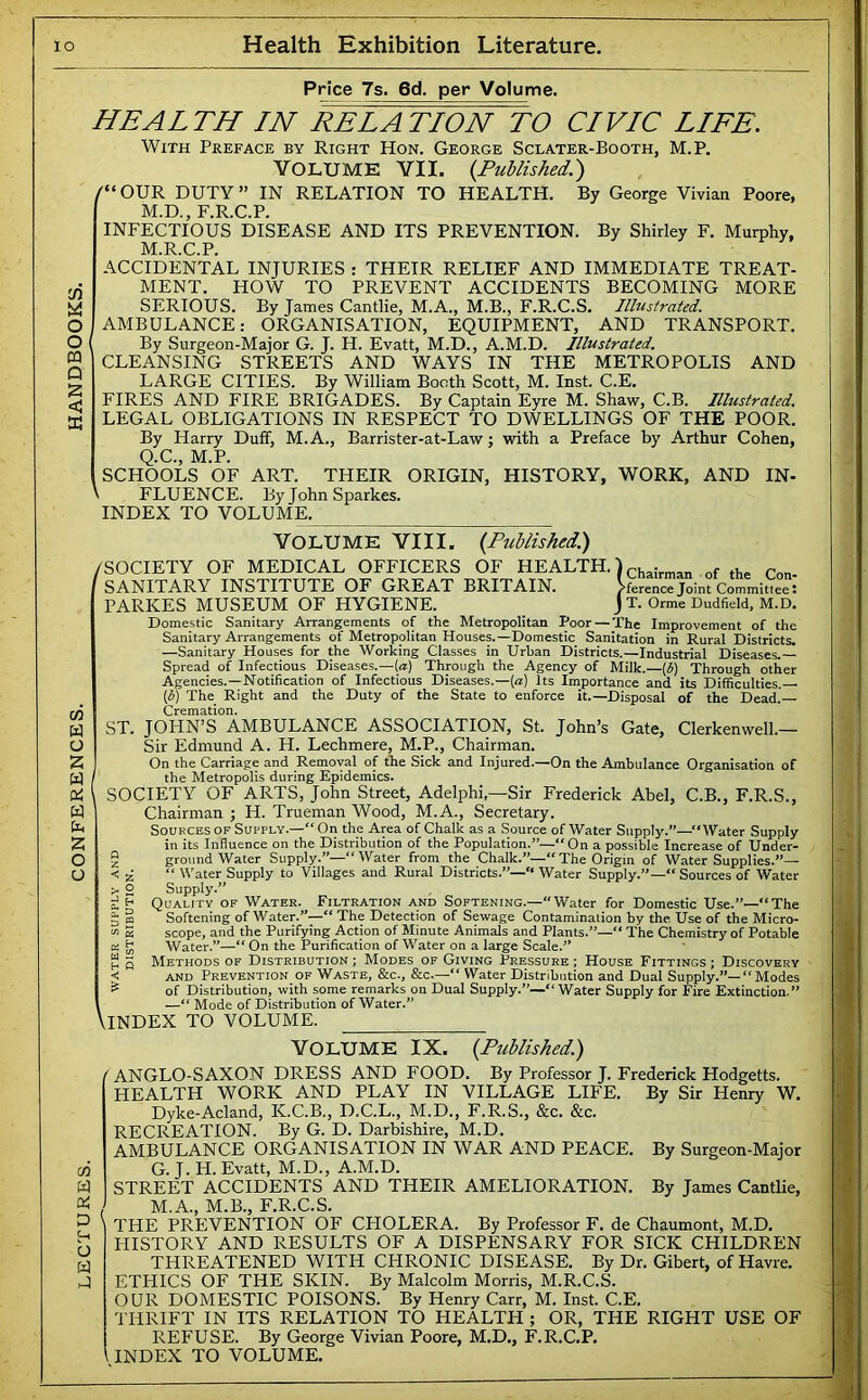 Price 7s. 6d. per Volume. HEALTH IN RELATION TO CIVIC LIFE. o o M Q IS < X With Preface by Right Hon. George Sclater-Booth, M.P. VOLUME YII. {Published.) /“OUR DUTY” IN RELATION TO HEALTH. By George Vivian Poore, M.D., F.R.C.P. INFECTIOUS DISEASE AND ITS PREVENTION. By Shirley F. Murphy, M.R.C.P. ACCIDENTAL INJURIES : THEIR RELIEF AND IMMEDIATE TREAT- MENT. HOW TO PREVENT ACCIDENTS BECOMING MORE SERIOUS. By James Cantlie, M.A., M.B., F.R.C.S. Illustrated. AMBULANCE: ORGANISATION, EQUIPMENT, AND TRANSPORT. By Surgeon-Major G. J. H. Evatt, M.D., A.M.D. Illustrated. CLEANSING STREETS AND WAYS IN THE METROPOLIS AND LARGE CITIES. By William Booth Scott, M. Inst. C.E. FIRES AND FIRE BRIGADES. By Captain Eyre M. Shaw, C.B. Illustrated. LEGAL OBLIGATIONS IN RESPECT TO DWELLINGS OF THE POOR. By Harry Duff, M.A., Barrister-at-Law; with a Preface by Arthur Cohen, Q.C., M.P. SCHOOLS OF ART. THEIR ORIGIN, HISTORY, WORK, AND IN- FLUENCE. ByJohnSparkes. INDEX TO VOLUME. Volume VIII. {Published.) /SOCIETY OF MEDICAL OFFICERS OF HEALTH.) the Con- SANITARY INSTITUTE OF GREAT BRITAIN. >ference Joint Committee: PARKES MUSEUM OF HYGIENE. J T. Orme Dudfield, M.D. Domestic Sanitary Arrangements of the Metropolitan Poor — The Improvement of the Sanitary Arrangements of Metropolitan Houses.—Domestic Sanitation in Rural Districts. —Sanitary Houses for the Working Classes in Urban Districts.—Industrial Diseases. Spread of Infectious Diseases.—[a) Through the Agency of Milk.—{6) Through other Agencies.—Notification of Infectious Diseases.—{a) Its Importance and its Difficulties.— [i) The Right and the Duty of the State to enforce it.—Disposal of the Dead. Cremation. ST. JOHN’S AMBULANCE ASSOCIATION, St. John’s Gate, Clerkenwell.— Sir Edmund A. H. Lechmere, M.P., Chairman. On the Carriage and Removal of the Sick and Injured.—On the Ambulance Organisation of the Metropolis during Epidemics. SOCIETY OF ARTS, John Street, Adelphi,—Sir Frederick Abel, C.B., F.R.S., Chairman ; H. Trueman Wood, M.A., Secretary. Sources OF Supply.—“On the Area of Chalk as a Source of Water Supply.”—“Water Supply in its Influence on the Distribution of the Population.”—“On a possible Increase of Under- § ground Water Supply.”—“Water from the Chalk.”—“The Origin of Water Supplies.”— < i, “ W'ater Supply to Villages and Rural Districts.”—“ Water Supply.”—“ Sources of Water 2 Supply.” H Quality of Water. Filtration and Softening.—“Water for Domestic Use.”—The 3 ffi Softening of Water/^—** The Detection of Sewage Contamination by the. Use of the Micro- 2 scope, and the Purifying Action of Minute Animals and Plants.”—“ The Chemistry of Potable a h Water.”—“ On the Purification of Water on a large Scale.” Methods of Distribution; Modes of Giving Pressure; House Fittings; Discovery AND Prevention of Waste, &c., &c.—“ Water Distribution and Dual Supply.”—“Modes of Distribution, with some remarks on Dual Supply.”—“Water Supply for Fire Extinction.” —“ Mode of Distribution of Water.” \lNDEX TO VOLUME. Volume IX. {Published.) /ANGLO-SAXON DRESS AND FOOD. By Professor J. Frederick Hodgetts. HEALTH WORK AND PLAY IN VILLAGE LIFE. By Sir Henry W. Dyke-Acland, K.C.B., D.C.L., M.D., F.R.S., &c. &c. RECREATION. By G. D. Darbishire, M.D. AMBULANCE ORGANISATION IN WAR AND PEACE. By Surgeon-Major G. J. H. Evatt, M.D., A.M.D. STREET ACCIDENTS AND THEIR AMELIORATION. By James Cantlie, M.A., M.B., F.R.C.S. THE PREVENTION OF CHOLERA. By Professor F. de Chaumont, M.D. HISTORY AND RESULTS OF A DISPENSARY FOR SICK CHILDREN THREATENED WITH CHRONIC DISEASE. By Dr. Gibert, of Havre. ETHICS OF THE SKIN. By Malcolm Morris, M.R.C.S. OUR DOMESTIC POISONS. By Henry Carr, M. Inst. C.E. THRIFT IN ITS RELATION TO HEALTH ; OR, THE RIGHT USE OF REFUSE. By George Vivian Poore, M.D., F.R.C.P. INDEX TO VOLUME. h P <