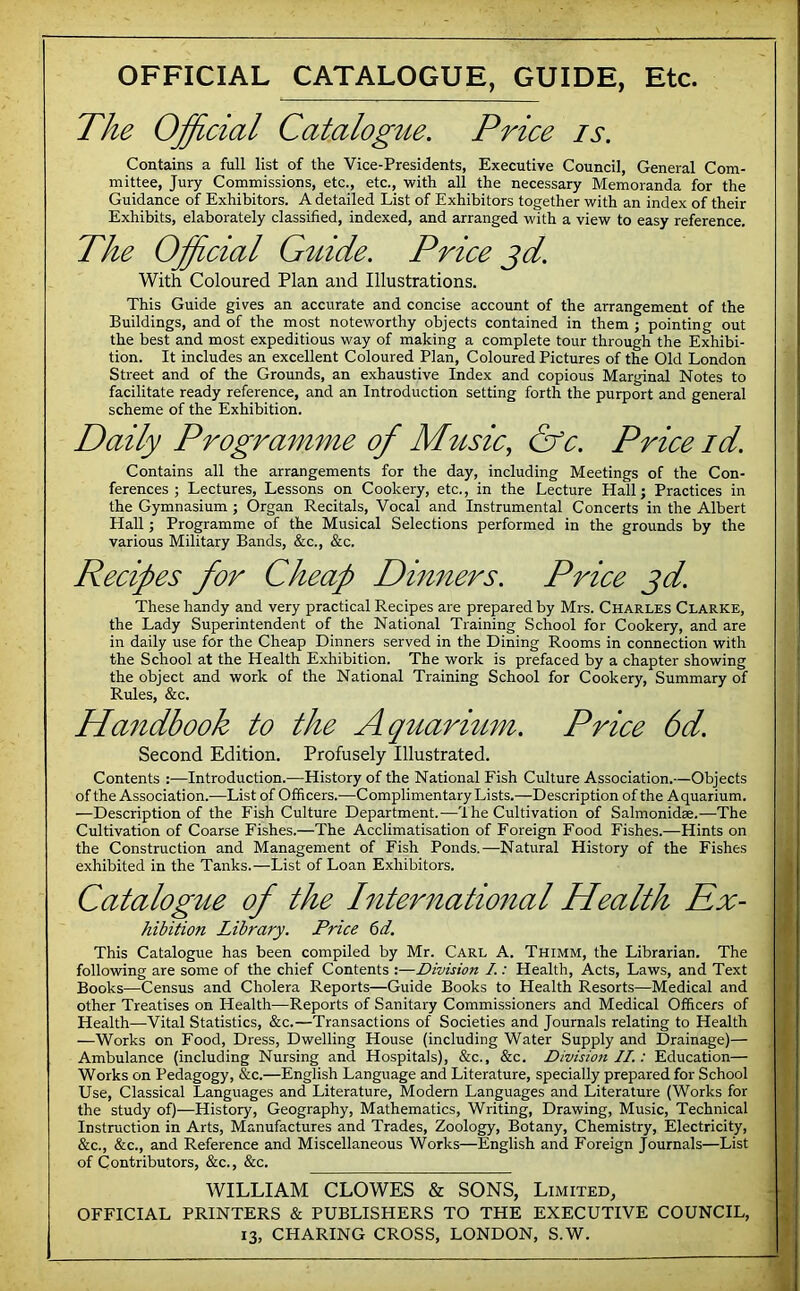 OFFICIAL CATALOGUE, GUIDE, Etc. The Official Catalogue. Price is. Contains a full list of the Vice-Presidents, Executive Council, General Com- mittee, Jury Commissions, etc., etc., with all the necessary Memoranda for the Guidance of Exhibitors. A detailed List of Exhibitors together with an index of their Exhibits, elaborately classified, indexed, and arranged with a view to easy reference. The Official Giiide. Price gd. With Coloured Plan and Illustrations. This Guide gives an accurate and concise account of the arrangement of the Buildings, and of the most noteworthy objects contained in them j pointing out the best and most expeditious way of making a complete tour through the Exhibi- tion. It includes an excellent Coloured Plan, Coloured Pictures of the Old London Street and of the Grounds, an exhaustive Index and copious Marginal Notes to facilitate ready reference, and an Introduction setting forth the purport and general scheme of the Exhibition. Daily Programme of M^tsic, Cfc. Price id. Contains all the arrangements for the day, including Meetings of the Con- ferences ; Lectures, Lessons on Cookery, etc., in the Lecture Hall; Practices in the Gymnasium ; Organ Recitals, Vocal and Instrumental Concerts in the Albert Hall; Programme of the Musical Selections performed in the grounds by the various Military Bands, &c., &c. Recipes for Cheap Dinners. Price jd. These handy and very practical Recipes are prepared by Mrs. Charles Clarke, the Lady Superintendent of the National Training School for Cookery, and are in daily use for the Cheap Dinners served in the Dining Rooms in connection with the School at the Health Exhibition. The work is prefaced by a chapter showing the object and work of the National Training School for Cookery, Summary of Rules, &c. Ha7idbook to the Aquarium. Price 6d. Second Edition. Profusely Illustrated. Contents :—Introduction.—History of the National Fish Culture Association.—Objects of the Association.—List of Officers.-—Complimentary Lists.—Description of the Aquarium. -—Description of the Fish Culture Department.—1 he Cultivation of Salmonidae.-—-The Cultivation of Coarse Fishes.—The Acclimatisation of Foreign Food Fishes.—Hints on the Construction and Management of Fish Ponds.—Natural History of the Fishes exhibited in the Tanks.—List of Loan Exhibitors. Catalogue of the International Health Rx- hibition Library. Price 6d. This Catalogue has been compiled by Mr. Carl A. Thimm, the Librarian. The following are some of the chief Contents :—Division I.: Health, Acts, Laws, and Text Books—Census and Cholera Reports—Guide Books to Health Resorts—Medical and other Treatises on Health—Reports of Sanitary Commissioners and Medical Officers of Health—^Vital Statistics, &c.—Transactions of Societies and Journals relating to Health —Works on Food, Dress, Dwelling House (including Water Supply and Drainage)— Ambulance (including Nursing and Hospitals), &c., &c. Division II.: Education— Works on Pedagogy, &c.—English Language and Literature, specially prepared for School Use, Classical Languages and Literature, Modern Languages and Literature (Works for the study of)—History, Geography, Mathematics, Writing, Drawing, Music, Technical Instruction in Arts, Manufactures and Trades, Zoology, Botany, Chemistry, Electricity, &c., &c., and Reference and Miscellaneous Works—English and Foreign Journals—List of Contributors, &c., &c. WILLIAM CLOWES & SONS, Limited, OFFICIAL PRINTERS & PUBLISHERS TO THE EXECUTIVE COUNCIL,