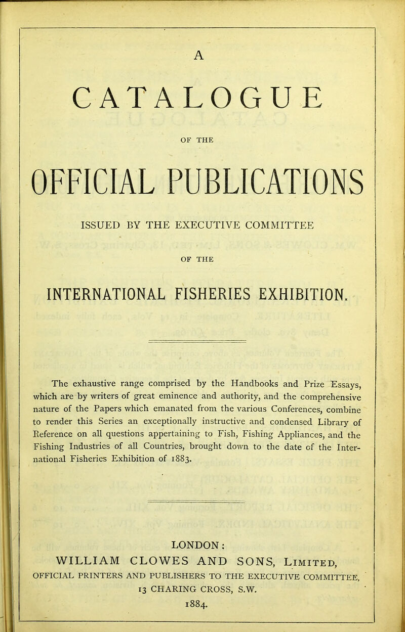 CATALOGUE OF THE OFFICIAL PUBLICATIONS ISSUED BY THE EXECUTIVE COMMITTEE OF THE INTERNATIONAL FISHERIES EXHIBITION. The exhaustive range comprised by the Handbooks and Prize Essays, which are by writers of great eminence and authority, and the comprehensive nature of the Papers which emanated from the various Conferences, combine to render this Series an exceptionally instructive and condensed Library of Eeference on all questions appertaining to Fish, Fishing Appliances, and the Fishing Industries of all Countries, brought down to the date of the Inter- national Fisheries Exhibition of 1883. LONDON: WILLIAM CLOWES AND SONS, Limited, OFFICIAL PRINTERS AND PUBLISHERS TO THE EXECUTIVE COMMITTEE, 13 CHARING CROSS, S.W. 1884.