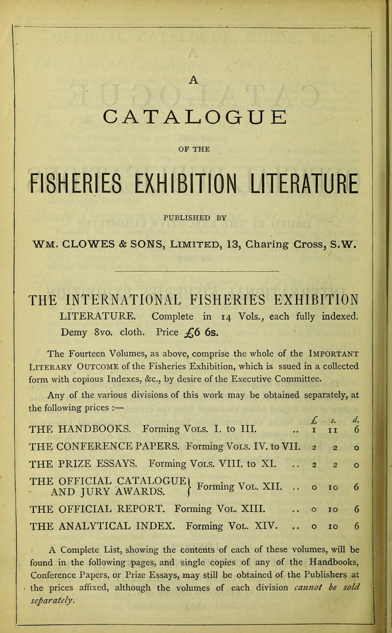 CATALOGUE OF THE FISHERIES EXHIBITION LITERATURE PUBLISHED BY WM. CLOWES & SONS, LIMITED, 13, Charing Cross, S.W. THE INTERNATIONAL FISHERIES EXHIBITION LITERATURE. Complete in 14 Vols., each fully indexed. Demy 8vo. cloth. Price 6s. The Fourteen Volumes, as above, comprise the whole of the Important Literary Outcome of the Fisheries Exhibition, which is ssued in a collected form with copious Indexes, &c., by desire of the Executive Committee. Any of the various divisions of this work may be obtained separately, at the following prices :— THE HANDBOOKS. Forming Vols. I. to HI. THE CONFERENCE PAPERS. Forming Vols. IV. to VII. THE PRIZE ESSAYS. Forming Vols. VIII. to XL .. I Forming Vol. XII. .. THE OFFICIAL REPORT. Forming Vol. XIII. THE ANALYTICAL INDEX. Forming Vol. XIV. .. THE OFFICIAL CATALOGUE] AND JURY AWARDS. £ I s. II 10 10 10 A Complete List, showing the contents of each of these volumes, will be found in the following pages, and single copies of any of the Handbooks, Conference Papers, or Prize Essays, may still be obtained of the Publishers at the prices affixed, although the volumes of each division cannot be sold separately.