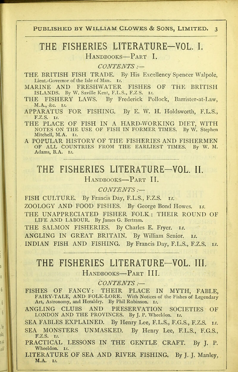 THE FISHERIES LITERATURE-VOL. I. Handbooks—Part I. CONTENTS THE BRITISH FISH TRADE. By His Excellency Spencer Walpole, Lieut.-Governor of the Isle of Man. u. MARINE AND FRESHWATER FISHES OF THE BRITISH ISLANDS. By W. Saville Kent, F.L.S., F.Z.S. u. THE FISHERY LAWS. By Frederick Pollock, Barrister-at-Law, M.A., &c. ij. APPARATUS FOR FISHING. By E. W. H. Holdsworth, F.L.S., F.Z.S. IJ-. THE PLACE OF FISH IN A HARD-WORKING DIET, WITH NOTES ON THE USE OF FISH IN FORMER TIMES. By W. Stephen Mitchell, M.A. i^. A POPULAR HISTORY OF THE FISHERIES AND FISHERMEN OF ALL COUNTRIES FROM THE EARLIEST TIMES. By W. M. Adams, B.A. U. THE FISHERIES LITERATURE-VOL. IL Handbooks—Part II. CONTENTS FISH CULTURE. By Francis Day, F.L.S., F.Z.S. is. ZOOLOGY AND FOOD FISHES. By George Bond Howes, u. THE UNAPPRECIATED FISHER FOLK; THEIR ROUND OF LIFE AND LABOUR. By James G. Bertram. THE SALMON FISHERIES. By Charles E. Fryer. i.r. ANGLING IN GREAT BRITAIN. By William Senior, is. INDIAN FISH AND FISHING. By Francis Day, F.L.S., F.Z.S. is. THE FISHERIES LITERATURE-VOL. IIL Handbooks—Part HI. CONTENTS .— FISHES OF FANCY: THEIR PLACE IN MYTH, FABLE, FAIRY-TALE, AND FOLK-LORE. With Notices of the Fishes of Legendary Art, Astronomy, and Heraldry. By Phil Robinson, u. ANGLING CLUBS AND PRESERVATION SOCIETIES OF LONDON AND THE PROVINCES. By J. P. Wheeldon. is. SEA FABLES EXPLAINED. By Henry Lee, F.L.S., F.G.S., F.Z.S. is. SEA MONSTERS UNMASKED. By Henry Lee, F.L.S., F.G.S., F.Z.S. IS. PRACTICAL LESSONS IN THE GENTLE CRAFT. By J. P. Wheeldon. ij'. LITERATURE OF SEA AND RIVER FISHING, By J. J. Manley, M.A. IS.