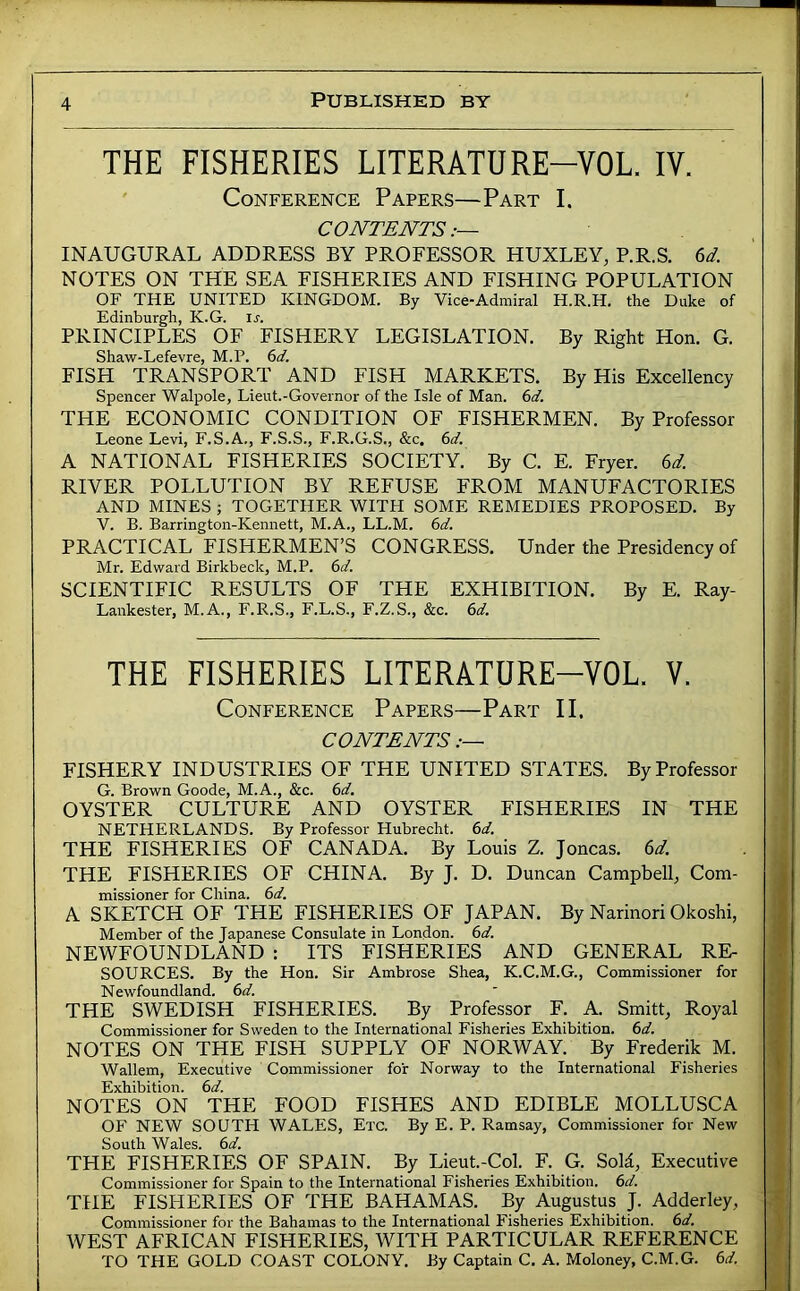 THE FISHERIES LITERATURE-VOL. IV. Conference Papers—Part I. CONTENTS INAUGURAL ADDRESS BY PROFESSOR HUXLEY, P.R.S. NOTES ON THE SEA FISHERIES AND FISHING POPULATION OF THE UNITED KINGDOM. By Vice-Admiral H.R.H. the Duke of Edinburgh, K.G. is. PRINCIPLES OF FISHERY LEGISLATION. By Right Hon. G. Shaw-Lefevre, M.P. 6d. FISH TRANSPORT AND FISH MARKETS. By His Excellency Spencer Walpole, Lieut.-Governor of the Isle of Man. 6d. THE ECONOMIC CONDITION OF FISHERMEN. By Professor Leone Levi, F.S.A., F.S.S., F.R.G.S., &c. 6d. A NATIONAL FISHERIES SOCIETY. By C. E. Fryer. 6d. RIVER POLLUTION BY REFUSE FROM MANUFACTORIES AND MINES ; TOGETHER WITH SOME REMEDIES PROPOSED. By V. B. Barrington-Kennett, M.A., LL.M. 6d. PRACTICAL FISHERMEN’S CONGRESS. Under the Presidency of Mr. Edward Birkbeck, M.P. 6d. SCIENTIFIC RESULTS OF THE EXHIBITION. By E. Ray- Lankester, M.A., F.R.S., F.L.S., F.Z.S., &c. 6d. THE FISHERIES LITERATURE-VOL. V. Conference Papers—Part II. CONTENTS :~ FISHERY INDUSTRIES OF THE UNITED STATES. By Professor G. Brown Goode, M.A., &c. (sd. OYSTER CULTURE AND OYSTER FISHERIES IN THE NETHERLANDS. By Professor Hubrecht. (id. THE FISHERIES OF CANADA. By Louis Z. Joncas. U. THE FISHERIES OF CHINA. By J. D. Duncan Campbell, Com- missioner for China. (>d. A SKETCH OF THE FISHERIES OF JAPAN. By Narinori Okoshi, Member of the Japanese Consulate in London, (id. NEWFOUNDLAND : ITS FISHERIES AND GENERAL RE- SOURCES. By the Hon. Sir Ambrose Shea, K.C.M.G., Commissioner for Newfoundland, (id. THE SWEDISH FISHERIES. By Professor F. A. Smitt, Royal Commissioner for Sweden to the International Fisheries Exhibition, (id. NOTES ON THE FISH SUPPLY OF NORWAY. By Frederik M. Wallem, Executive Commissioner for Norway to the International Fisheries Exhibition, (id. NOTES ON THE FOOD FISHES AND EDIBLE MOLLUSCA OF NEW SOUTH WALES, Etc. By E. P. Ramsay, Commissioner for New South Wales, (id. THE FISHERIES OF SPAIN. By Lieut.-Col. F. G. Sold, Executive Commissioner for Spain to the International Fisheries Exhibition, (id. THE FISHERIES OF THE BAHAMAS. By Augustus J. Adderley, Commissioner for the Bahamas to the International Fisheries Exhibition, (id. WEST AFRICAN FISHERIES, WITH PARTICULAR REFERENCE TO THE GOLD COAST COLONY. By Captain C. A. Moloney, C.M.G. (id.