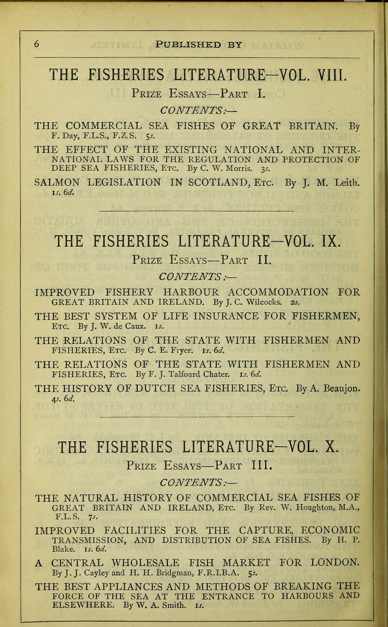 THE FISHERIES LITERATURE-VOL. VIIL Prize Essays—Part I. CONTENTS:— THE COMMERCIAL SEA FISHES OF GREAT BRITAIN. By F. Day, F.L.S., F.Z.S. Sj-. THE EFFECT OF THE EXISTING NATIONAL AND INTER- NATIONAL LAWS FOR THE REGULATION AND PROTECTION OF DEEP SEA FISHERIES, Etc. By C. W. Morris. 3^. SALMON LEGISLATION IN SCOTLAND, Etc. By J. M. Leith. ir. (id. THE FISHERIES LITERATURE-VOL. IX. Prize Essays—Part II. CONTENTS IMPROVED FISHERY HARBOUR ACCOMMODATION FOR GREAT BRITAIN AND IRELAND. By J. C. Wilcocks. 2,s. THE BEST SYSTEM OF LIFE INSURANCE FOR FISHERMEN, Etc. By J. W. de Caux. is. THE RELATIONS OF THE STATE WITH FISHERMEN AND FISHERIES, Etc. By C. E. Fryer, ir. 6d. THE RELATIONS OF THE STATE WITH FISHERMEN AND FISHERIES, Etc. By F. J. Talfourd Chater. is. 6d. THE HISTORY OF DUTCH SEA FISHERIES, Etc. By A. Beaujon. 4J. 6d, THE FISHERIES LITERATURE-VOL. X. Prize Essays—Part III. CONTENTS.— THE NATURAL HISTORY OF COMMERCIAL SEA FISHES OF GREAT BRITAIN AND IRELAND, Etc. By Rev. W. Houglrton, M.A., F.L. S. -js. IMPROVED FACILITIES FOR THE CAPTURE, ECONOMIC TRANSMISSION, AND DISTRIBUTION OF SEA FISHES. By H. P. Blake, ir. 6d. A CENTRAL WHOLESALE FISH MARKET FOR LONDON. By J. J. Cayley and H. H. Bridgman, F.R.I.B.A. 5r. THE BEST APPLIANCES AND METHODS OF BREAKING THE FORCE OF THE SEA AT THE ENTRANCE TO HARBOURS AND ELSEWHERE. By W. A. Smith, is.