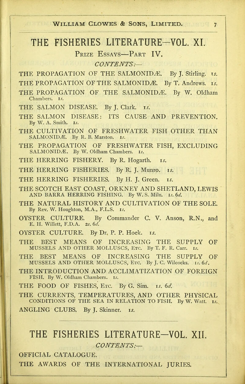 THE FISHERIES LITERATURE-VOL. XI. Prize Essays—Part IV. CONTENTS.— THE PROPAGATION OF THE SALMONID^. By J. Stirling, xj. THE PROPAGATION OF THE SALMONID^. By T. Andrews, is. THE PROPAGATION OF THE SALMONID^. By W. Oldham Chambers, ix. THE SALMON DISEASE. By J. Clark, is. THE SALMON DISEASE: ITS CAUSE AND PREVENTION. By W. A. Smith, is. THE CULTIVATION OF FRESHWATER FISH OTHER THAN SALMONID^. By R. B. Marston. is. THE PROPAGATION OF FRESHWATER FISH, EXCLUDING SALMONID^. By W. Oldham Chambers, is. THE HERRING FISHERY. By R. Hogarth. is. THE HERRING FISHERIES. By R. J. Munro. i^. THE HERRING FISHERIES. By H. J. Green, is. THE SCOTCH EAST COAST, ORKNEY AND SHETLAND, LEWIS AND BARRA HERRING FISHING. By W. S. Miln. is. 6d. THE NATURAL HISTORY AND CULTIVATION Oh THE SOLE. By Rev. W. Houghton, M.A., F.L.S. u. OYSTER CULTURE. By Commander C. V. Anson, R.N., and E. H. Willett, F.D.A. 2s. 6d. OYSTER CULTURE. By Dr. P. P. Hoek. i^. THE BEST MEANS OF INCREASING THE SUPPLY OF MUSSELS AND OTHER MOLLUSCS, Etc. By T. F. R. Carr. is. THE BEST MEANS OF INCREASING THE SUPPLY OF MUSSELS AND OTHER MOLLUSCS, Etc. By J. C. Wilcocks. ir. 6</. THE INTRODUCTION AND ACCLIMATIZATION OF FOREIGN FISH. By W. Oldham Chambers, ir. THE FOOD OF FISHES’ Etc. By G. Sim. is. 6d. THE CURRENTS, TEMPERATURES, AND OTHER PHYSICAL CONDITIONS OF THE SEA IN RELATION TO FISH. By W. Watt. is. ANGLING CLUBS. By J. Skinner, it. THE FISHERIES LITERATURE-VOL. XII. CONTENTS.— OFFICIAL CATALOGUE. THE AWARDS OF THE INTERNATIONAL JURIES.