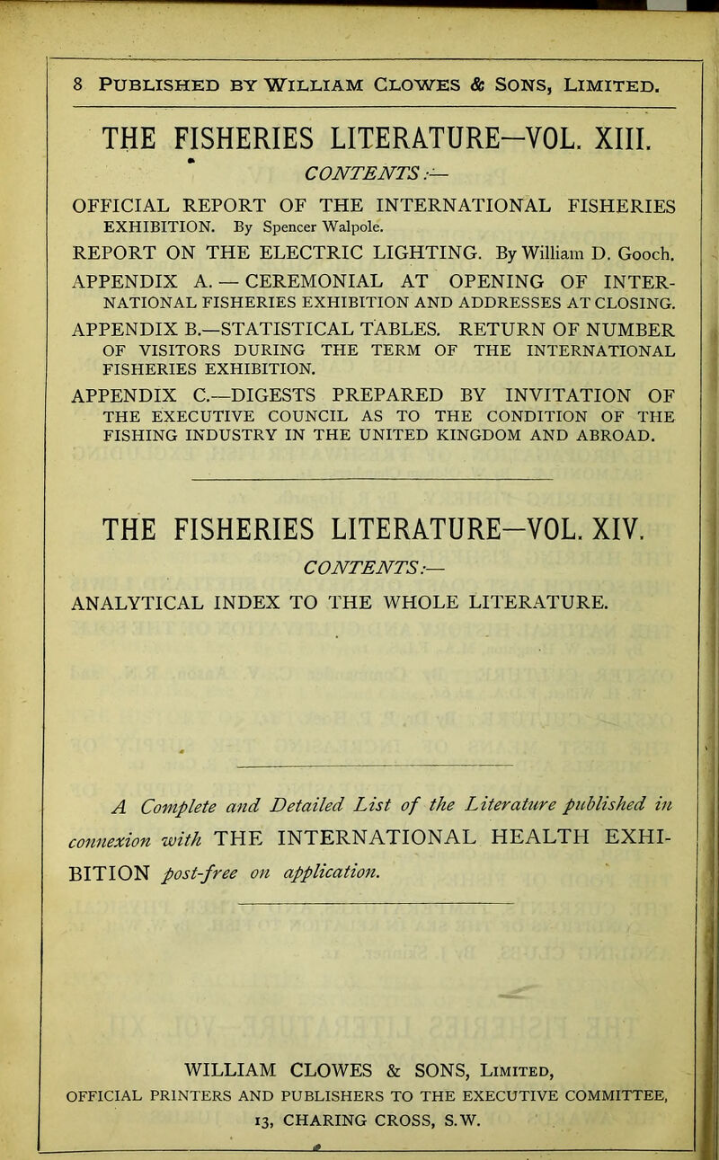 THE FISHERIES LITERATURE-VOL. XIII. CONTENTS.— OFFICIAL REPORT OF THE INTERNATIONAL FISHERIES EXHIBITION. By Spencer Walpole. REPORT ON THE ELECTRIC LIGHTING. By William D. Gooch. APPENDIX A. — CEREMONIAL AT OPENING OF INTER- NATIONAL FISHERIES EXHIBITION AND ADDRESSES AT CLOSING. APPENDIX B.—STATISTICAL TABLES. RETURN OF NUMBER OF VISITORS DURING THE TERM OF THE INTERNATIONAL FISHERIES EXHIBITION. APPENDIX C.—DIGESTS PREPARED BY INVITATION OF THE EXECUTIVE COUNCIL AS TO THE CONDITION OF THE FISHING INDUSTRY IN THE UNITED KINGDOM AND ABROAD. THE FISHERIES LITERATURE-VOL. XIV. CONTENTS:— ANALYTICAL INDEX TO THE WHOLE LITERATURE. A Complete and Detailed List of the Liter attire published in connexion with THE INTERNATIONAL HEALTH EXHI- BITION post-free on application. WILLIAM CLOWES & SONS, Limited, OFFICIAL PRINTERS AND PUBLISHERS TO THE EXECUTIVE COMMITTEE, 13, CHARING CROSS, S.W.