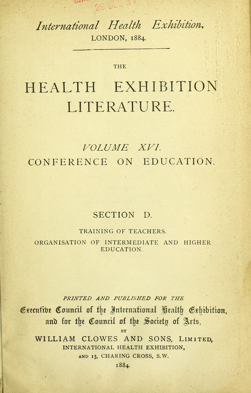 International Health Exhibition* LONDON, 1884. THE HEALTH EXHIBITION LITERATURE. VOLUME XVI. CONFERENCE ON EDUCATION. SECTION D. TRAINING OF TEACHERS. ORGANISATION OF INTERMEDIATE AND HIGHER EDUCATION. PRINTED AND PUBLISHED FOR THE €i0imdl of t\}z Jirtentattoiral aitb for Couirtil of ll^.e Sorirto of ^rts, BY WILLIAM CLOWES AND SONS, Limited, INTERNATIONAL HEALTH EXHIBITION, AND 13, CHARING CROSS, S.W. 1884.