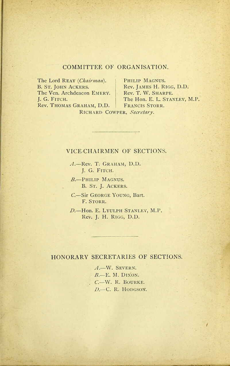 COMMITTEE OF ORGANISATION. The Lord Reay {Chainnaii). B. St. John Ackers. Philip Magnus. Rev. James H. Rigg, D.D. Rev. T. W. Sharpe. The Hon. E. L. Stanley, M.P. Francis Storr. The Ven. Archdeacon Emery. J. G. Fitch. Rev. Thomas Graham, D.D. Richard Cowper, Secretary. VICE-CHAIRMEN OF SECTIONS. A. —Rev. T. Graham, D.D. J. G. Fitch. B. —Philip Magnus. B. St. j. Ackers. C—Sir George Young, Bart. F. Storr. D.—Hon. E. Lyulph Stanley, M.P. Rev. J. H. Rigg, D.D. HONORARY SECRETARIES OF SECTIONS. A. —W. Severn. B. —E. M. Dixon. C. —W. R. Bourke. D. —C. R. Hodgson.