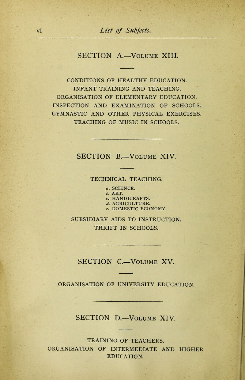 SECTION A.—Volume XIII. CONDITIONS OF HEALTHY EDUCATION. INFANT TRAINING AND TEACHING. ORGANISATION OF ELEMENTARY EDUCATION. INSPECTION AND EXAMINATION OF SCHOOLS. GYMNASTIC AND OTHER PHYSICAL EXERCISES. TEACHING OF MUSIC IN SCHOOLS. SECTION B.—Volume XIV. TECHNICAL TEACHING. a. SCIENCE. b. ART. c. HANDICRAFTS. d. AGRICULTURE. DOMESTIC ECONOMY. SUBSIDIARY AIDS TO INSTRUCTION. THRIFT IN SCHOOLS. SECTION C.—Volume XV. ORGANISATION OF UNIVERSITY EDUCATION. SECTION D.—Volume XIV. TRAINING OF TEACHERS. ORGANISATION OF INTERMEDIATE AND HIGHER EDUCATION.