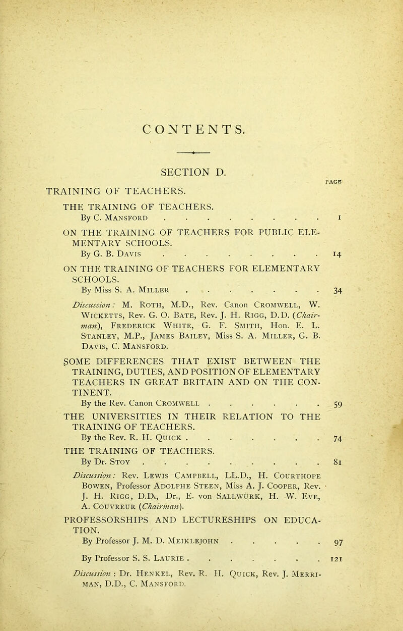 CONTENTS. SECTION D. PAGE TRAINING OF TEACHERS. THE TRAINING OF TEACHERS. By C. Mansford ........ I ON THE TRAINING OF TEACHERS FOR PUBLIC ELE- MENTARY SCHOOLS. By G. B. Davis 14 ON THE TRAINING OF TEACHERS FOR ELEMENTARY SCHOOLS. By Miss S. A. Miller 34 Discussion: M. ROTH, M.D., Rev. Canon Cromwell, W. WiCKETTS, Rev. G. O. Bate, Rev. J. H. Rigg, D.D. {Chair- man), Frederick White, G. F. Smith, Hon. E. L. Stanley, M.P., James Bailey, Miss S. A. Miller, G. B. Davis, C. Mansford. SOME DIFFERENCES THAT EXIST BETWEEN THE TRAINING, DUTIES, AND POSITION OF ELEMENTARY TEACHERS IN GREAT BRITAIN AND ON THE CON- TINENT. By the Rev. Canon Cromwell ...... 59 THE UNIVERSITIES IN THEIR RELATION TO THE TRAINING OF TEACHERS. By the Rev. R. H. Quick 74 THE TRAINING OF TEACHERS. By Dr. Stoy ......... 81 Discussion: Rev. Lewis Campbell, LL.D., H. Courthope Bowen, Professor Adolphe Steen, Miss A. J. Cooper, Rev. • J. H. Rigg, D.D>, Dr., E. von Sallwurk, H. W. Eve, A. CouvREUR (Chairma7t). PROFESSORSHIPS AND LECTURESHIPS ON EDUCA- TION. By Professor J. M. D. Meiklejohn ..... 97 By Professor S. S. Laurie . . . . . . .121 Discussion : Dr. Henkel, Rev. R. II. Quick, Rev. J. Merri- MAN, D.D., C. Mansford.