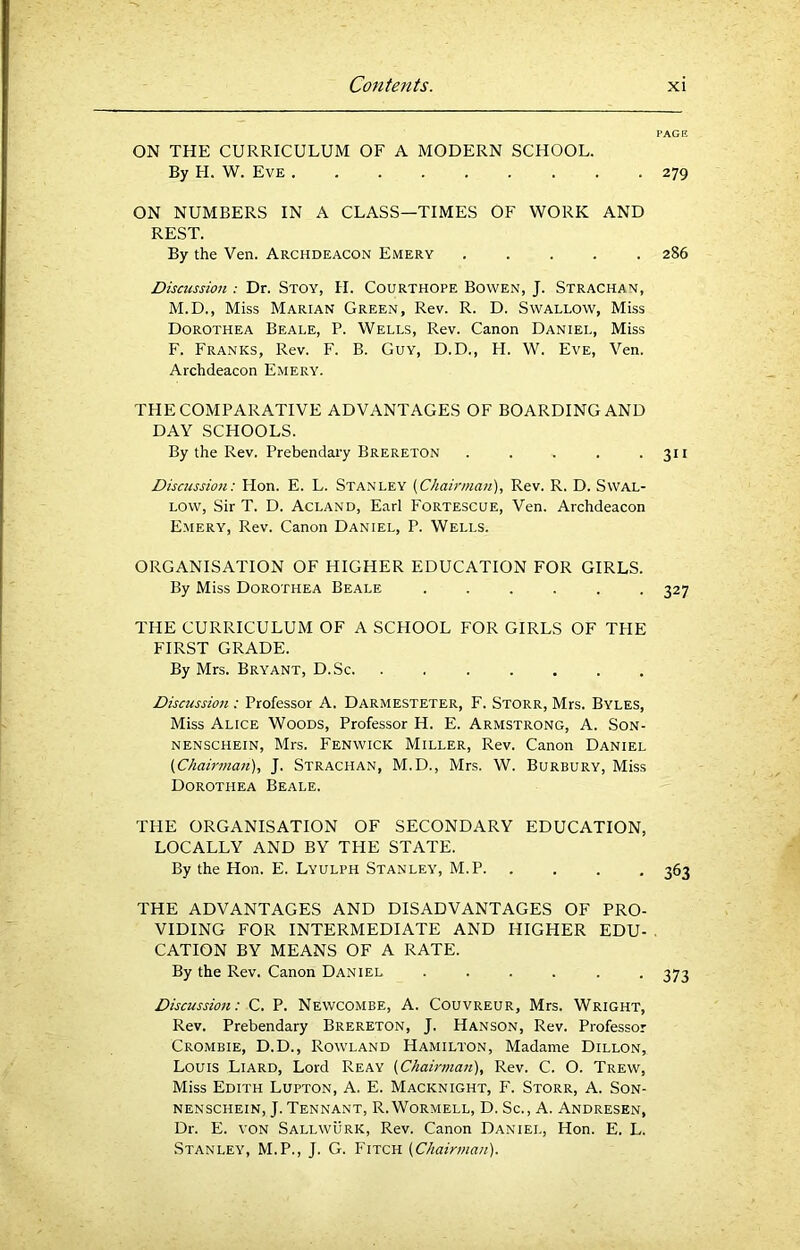 PAGE ON THE CURRICULUM OF A MODERN SCHOOL. By H. W. Eve 279 ON NUMBERS IN A CLASS—TIMES OF WORK AND REST. By the Ven. Archdeacon Emery ..... 286 Discussion : Dr. Stoy, H. Courthope Bowen, J. Strachan, M.D., Miss Marian Green, Rev. R. D. Swallow, Miss Dorothea Beale, P. Wells, Rev. Canon Daniel, Miss F. Franks, Rev. F. B. Guy, D.D., FI. W. Eve, Ven. Archdeacon Emery. THE COMPARATIVE ADVANTAGES OF BOARDING AND DAY SCHOOLS. By the Rev. Prebendary Brereton . . . . • 3U Discussion: Hon. E. L. Stanley {Chairman), Rev. R. D. Swal- low, Sir T. D. Acland, Earl Fortescue, Ven. Archdeacon Emery, Rev. Canon Daniel, P. Wells. ORGANISATION OF HIGHER EDUCATION FOR GIRLS. By Miss Dorothea Beale ...... 327 THE CURRICULUM OF A SCHOOL FOR GIRLS OF TFIE FIRST GRADE. By Mrs. Bryant, D.Sc. . Discussion : Professor A. Darmesteter, F. Storr, Mrs. Byles, Miss Alice Woods, Professor H. E. Armstrong, A. Son- nenschein, Mrs. Fenwick Miller, Rev. Canon Daniel {Chairman), J. Strachan, M.D., Mrs. W. Burbury, Miss Dorothea Beale. TFIE ORGANISATION OF SECONDARY EDUCATION, LOCALLY AND BY THE STATE. By the Hon. E. Lyulph Stanley, M.P 363 THE ADVANTAGES AND DISADVANTAGES OF PRO- VIDING FOR INTERMEDIATE AND HIGHER EDU- . CATION BY MEANS OF A RATE. By the Rev. Canon Daniel ...... 373 Discussion: C. P. Newcombe, A. Couvreur, Mrs. Wright, Rev. Prebendary Brereton, J. Hanson, Rev. Professor Crombie, D.D., Rowland Hamilton, Madame Dillon, Louis Liard, Lord Reay {Chamnan), Rev. C. O. Trew, Miss Edith Lupton, A. E. Macknight, F. Storr, A. Son- NENSCHEiN, J.Tennant, R.Wormell, D. Sc., A. Andresen, Dr. E. von Sallwurk, Rev. Canon Daniel, Hon. E. L. Stanley, M.P., J. G. Fitch {Chairman).